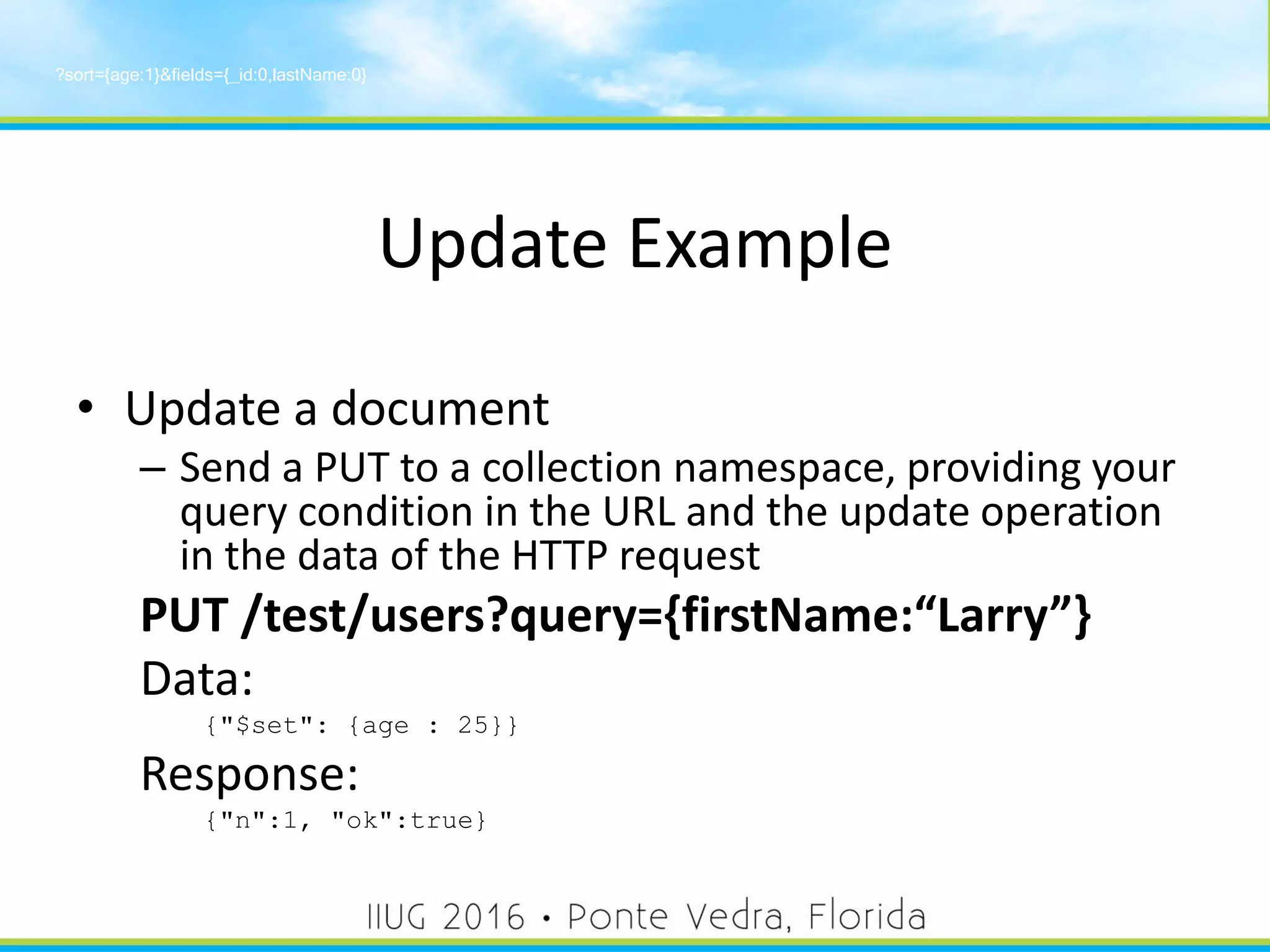 Update Example
• Update a document
– Send a PUT to a collection namespace, providing your
query condition in the URL and the update operation
in the data of the HTTP request
PUT /test/users?query={firstName:“Larry”}
Data:
{"$set": {age : 25}}
Response:
{"n":1, "ok":true}
?sort={age:1}&fields={_id:0,lastName:0}
35
 