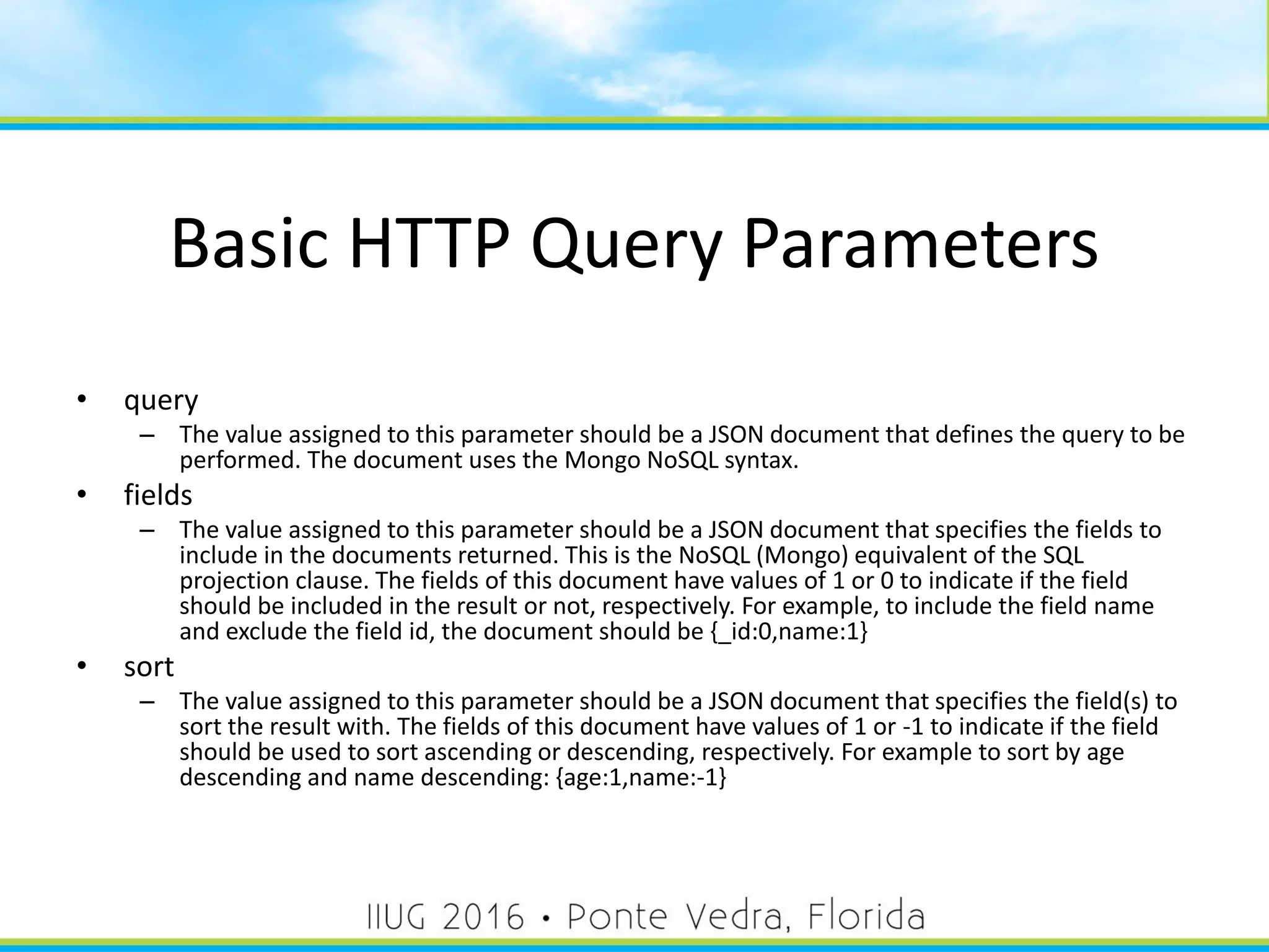 Basic HTTP Query Parameters
• query
– The value assigned to this parameter should be a JSON document that defines the query to be
performed. The document uses the Mongo NoSQL syntax.
• fields
– The value assigned to this parameter should be a JSON document that specifies the fields to
include in the documents returned. This is the NoSQL (Mongo) equivalent of the SQL
projection clause. The fields of this document have values of 1 or 0 to indicate if the field
should be included in the result or not, respectively. For example, to include the field name
and exclude the field id, the document should be {_id:0,name:1}
• sort
– The value assigned to this parameter should be a JSON document that specifies the field(s) to
sort the result with. The fields of this document have values of 1 or -1 to indicate if the field
should be used to sort ascending or descending, respectively. For example to sort by age
descending and name descending: {age:1,name:-1}
38
 