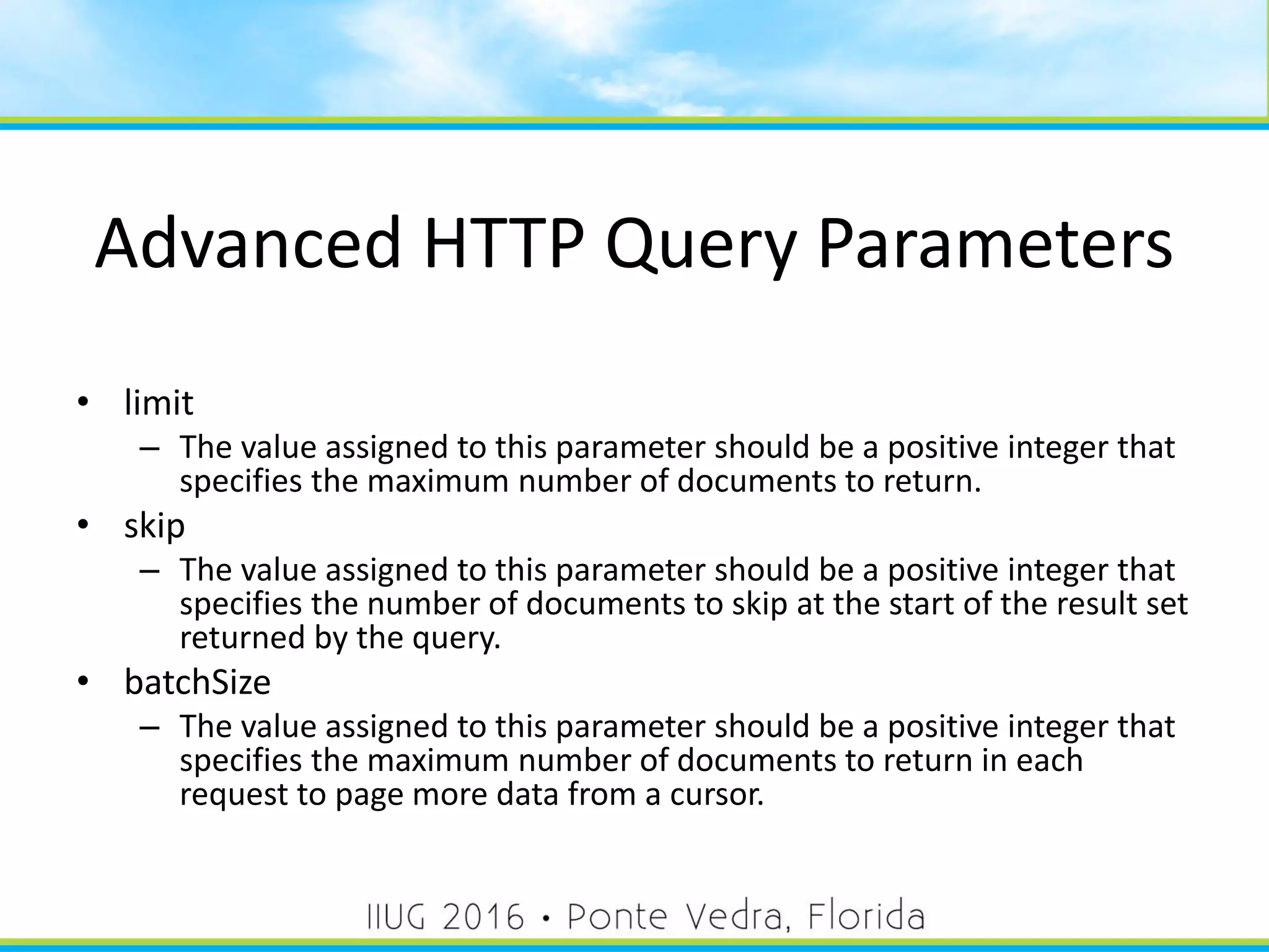 Advanced HTTP Query Parameters
• limit
– The value assigned to this parameter should be a positive integer that
specifies the maximum number of documents to return.
• skip
– The value assigned to this parameter should be a positive integer that
specifies the number of documents to skip at the start of the result set
returned by the query.
• batchSize
– The value assigned to this parameter should be a positive integer that
specifies the maximum number of documents to return in each
request to page more data from a cursor.
39
 