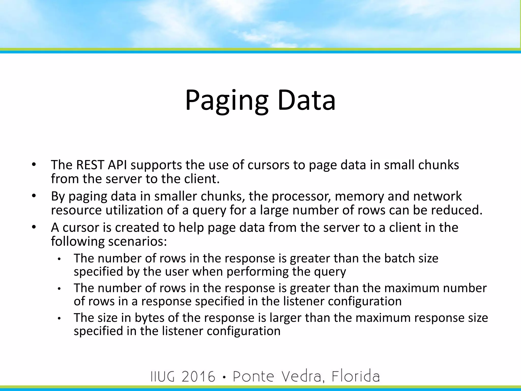 Paging Data
• The REST API supports the use of cursors to page data in small chunks
from the server to the client.
• By paging data in smaller chunks, the processor, memory and network
resource utilization of a query for a large number of rows can be reduced.
• A cursor is created to help page data from the server to a client in the
following scenarios:
• The number of rows in the response is greater than the batch size
specified by the user when performing the query
• The number of rows in the response is greater than the maximum number
of rows in a response specified in the listener configuration
• The size in bytes of the response is larger than the maximum response size
specified in the listener configuration
40
 