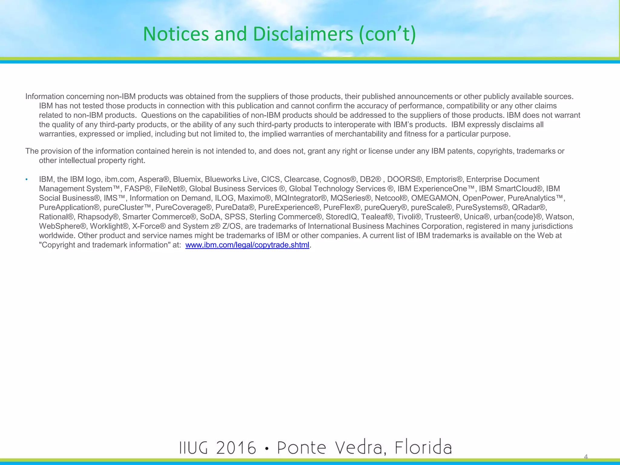 4
Notices and Disclaimers (con’t)
Information concerning non-IBM products was obtained from the suppliers of those products, their published announcements or other publicly available sources.
IBM has not tested those products in connection with this publication and cannot confirm the accuracy of performance, compatibility or any other claims
related to non-IBM products. Questions on the capabilities of non-IBM products should be addressed to the suppliers of those products. IBM does not warrant
the quality of any third-party products, or the ability of any such third-party products to interoperate with IBM’s products. IBM expressly disclaims all
warranties, expressed or implied, including but not limited to, the implied warranties of merchantability and fitness for a particular purpose.
The provision of the information contained herein is not intended to, and does not, grant any right or license under any IBM patents, copyrights, trademarks or
other intellectual property right.
• IBM, the IBM logo, ibm.com, Aspera®, Bluemix, Blueworks Live, CICS, Clearcase, Cognos®, DB2® , DOORS®, Emptoris®, Enterprise Document
Management System™, FASP®, FileNet®, Global Business Services ®, Global Technology Services ®, IBM ExperienceOne™, IBM SmartCloud®, IBM
Social Business®, IMS™, Information on Demand, ILOG, Maximo®, MQIntegrator®, MQSeries®, Netcool®, OMEGAMON, OpenPower, PureAnalytics™,
PureApplication®, pureCluster™, PureCoverage®, PureData®, PureExperience®, PureFlex®, pureQuery®, pureScale®, PureSystems®, QRadar®,
Rational®, Rhapsody®, Smarter Commerce®, SoDA, SPSS, Sterling Commerce®, StoredIQ, Tealeaf®, Tivoli®, Trusteer®, Unica®, urban{code}®, Watson,
WebSphere®, Worklight®, X-Force® and System z® Z/OS, are trademarks of International Business Machines Corporation, registered in many jurisdictions
worldwide. Other product and service names might be trademarks of IBM or other companies. A current list of IBM trademarks is available on the Web at
"Copyright and trademark information" at: www.ibm.com/legal/copytrade.shtml.
4
 