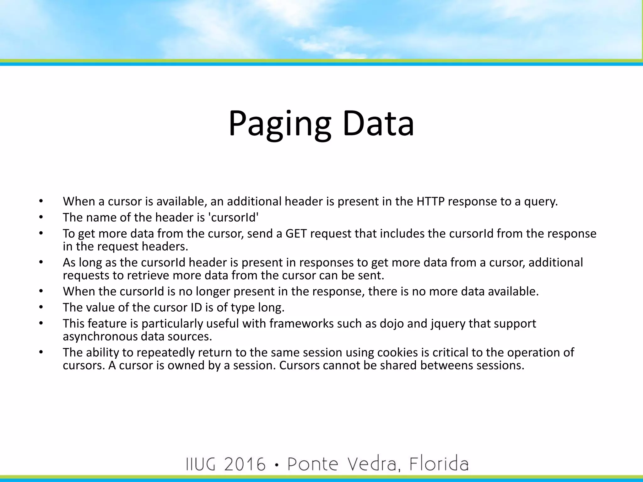 Paging Data
• When a cursor is available, an additional header is present in the HTTP response to a query.
• The name of the header is 'cursorId'
• To get more data from the cursor, send a GET request that includes the cursorId from the response
in the request headers.
• As long as the cursorId header is present in responses to get more data from a cursor, additional
requests to retrieve more data from the cursor can be sent.
• When the cursorId is no longer present in the response, there is no more data available.
• The value of the cursor ID is of type long.
• This feature is particularly useful with frameworks such as dojo and jquery that support
asynchronous data sources.
• The ability to repeatedly return to the same session using cookies is critical to the operation of
cursors. A cursor is owned by a session. Cursors cannot be shared betweens sessions.
41
 