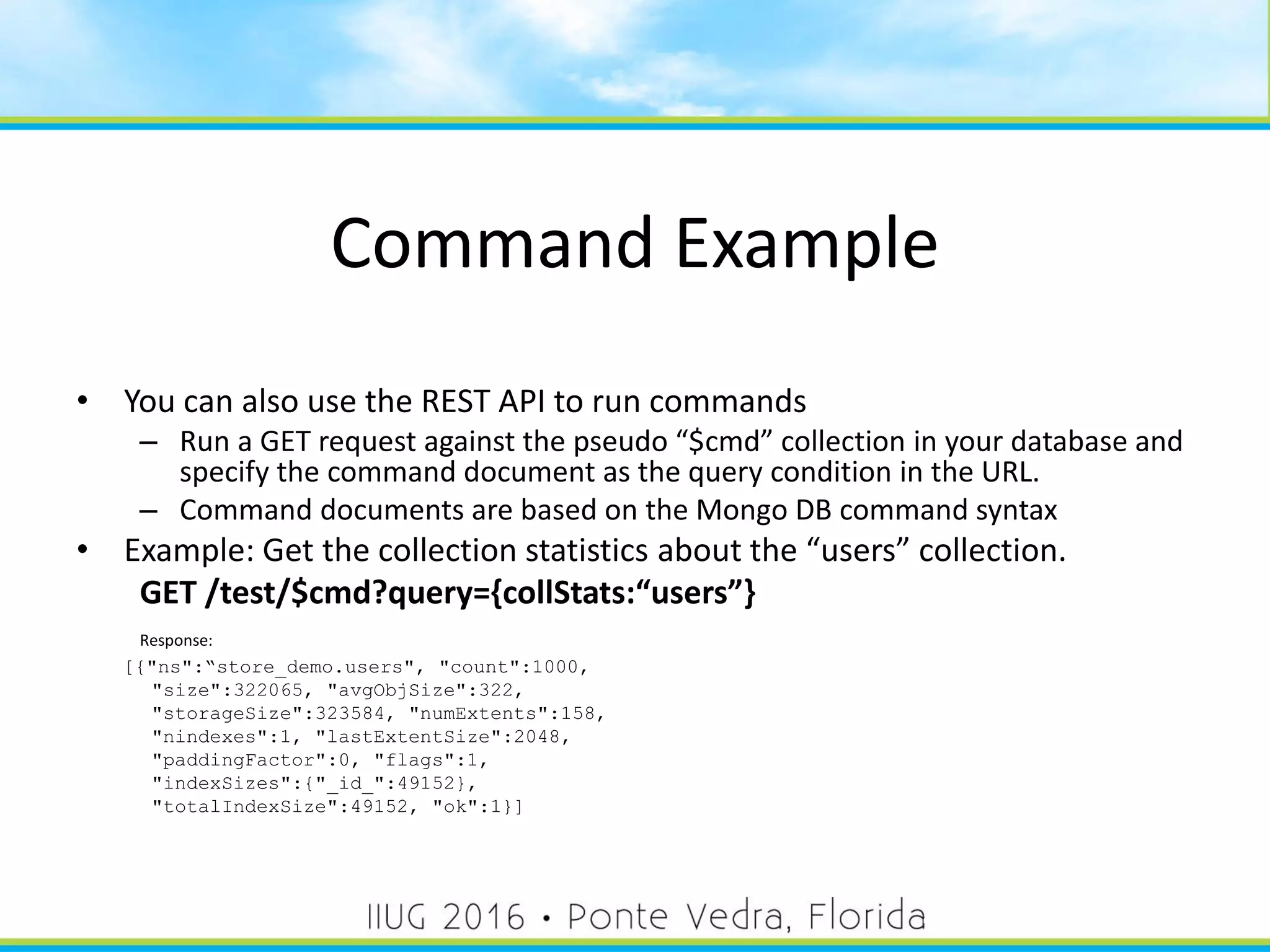 Command Example
• You can also use the REST API to run commands
– Run a GET request against the pseudo “$cmd” collection in your database and
specify the command document as the query condition in the URL.
– Command documents are based on the Mongo DB command syntax
• Example: Get the collection statistics about the “users” collection.
GET /test/$cmd?query={collStats:“users”}
Response:
[{"ns":“store_demo.users", "count":1000,
"size":322065, "avgObjSize":322,
"storageSize":323584, "numExtents":158,
"nindexes":1, "lastExtentSize":2048,
"paddingFactor":0, "flags":1,
"indexSizes":{"_id_":49152},
"totalIndexSize":49152, "ok":1}]
42
 