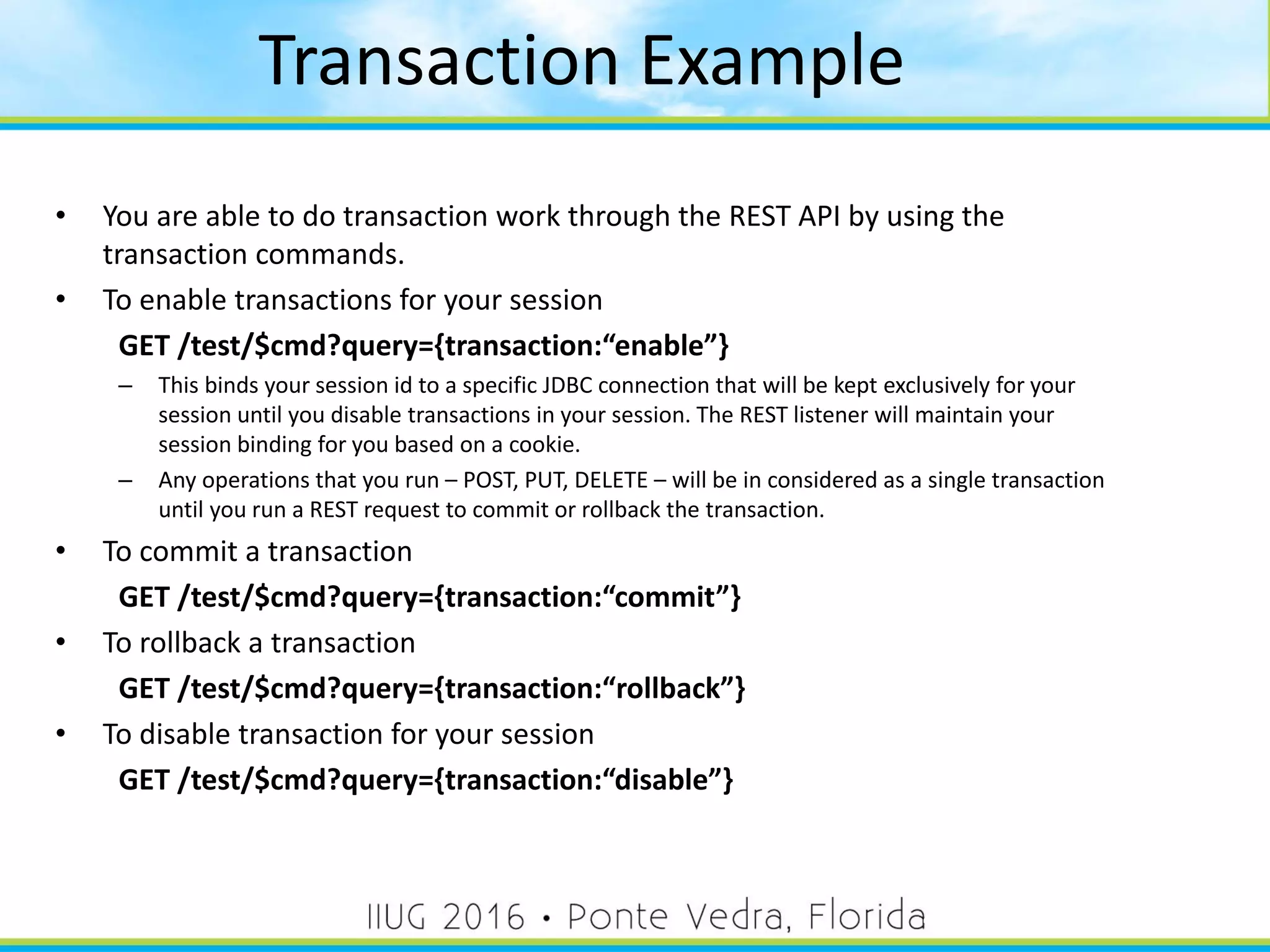 • You are able to do transaction work through the REST API by using the
transaction commands.
• To enable transactions for your session
GET /test/$cmd?query={transaction:“enable”}
– This binds your session id to a specific JDBC connection that will be kept exclusively for your
session until you disable transactions in your session. The REST listener will maintain your
session binding for you based on a cookie.
– Any operations that you run – POST, PUT, DELETE – will be in considered as a single transaction
until you run a REST request to commit or rollback the transaction.
• To commit a transaction
GET /test/$cmd?query={transaction:“commit”}
• To rollback a transaction
GET /test/$cmd?query={transaction:“rollback”}
• To disable transaction for your session
GET /test/$cmd?query={transaction:“disable”}
Transaction Example
43
 