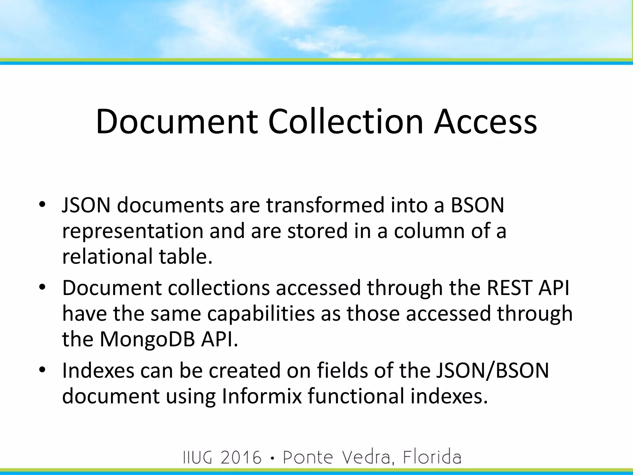 Document Collection Access
• JSON documents are transformed into a BSON
representation and are stored in a column of a
relational table.
• Document collections accessed through the REST API
have the same capabilities as those accessed through
the MongoDB API.
• Indexes can be created on fields of the JSON/BSON
document using Informix functional indexes.
45
 