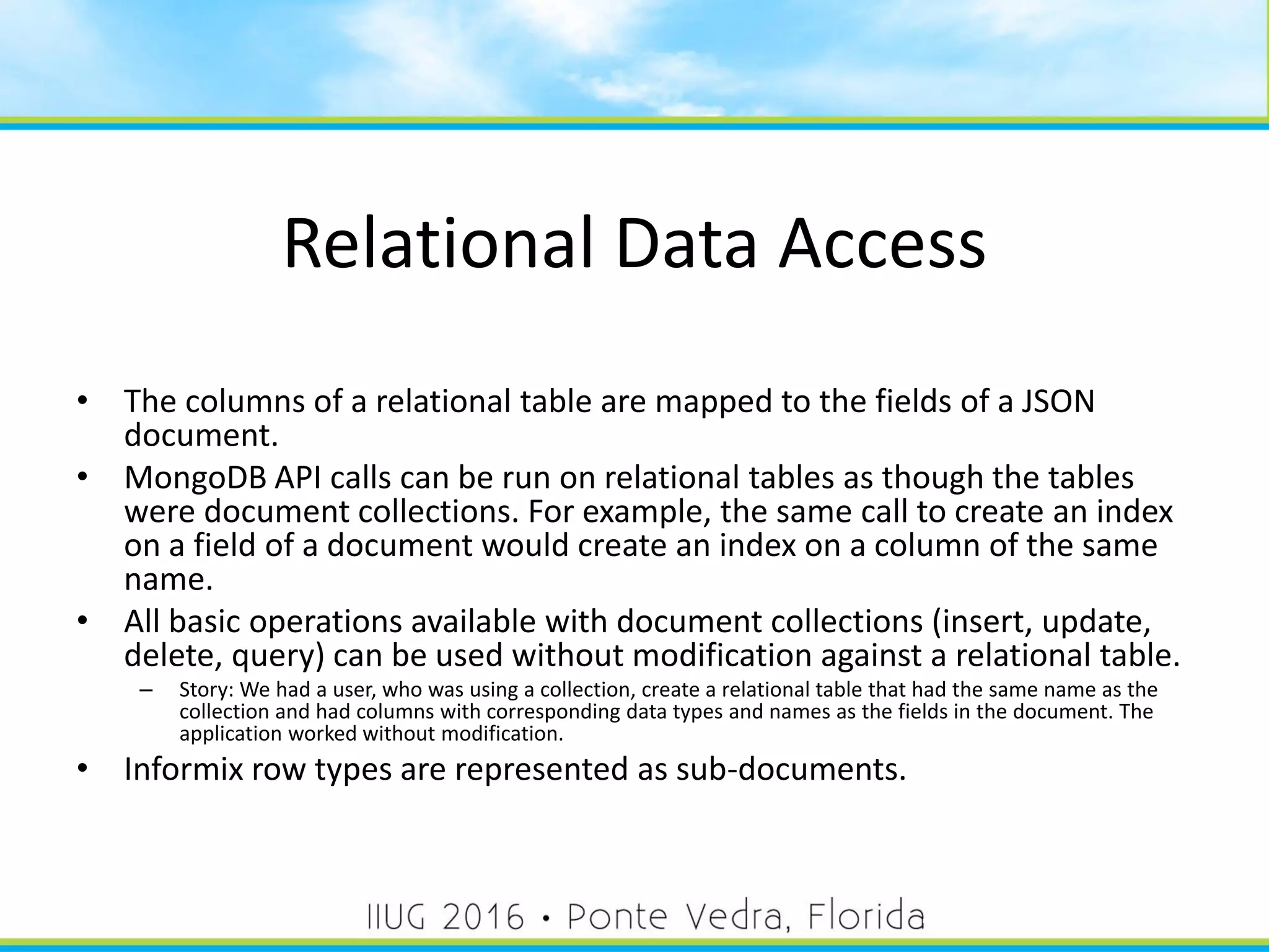 Relational Data Access
• The columns of a relational table are mapped to the fields of a JSON
document.
• MongoDB API calls can be run on relational tables as though the tables
were document collections. For example, the same call to create an index
on a field of a document would create an index on a column of the same
name.
• All basic operations available with document collections (insert, update,
delete, query) can be used without modification against a relational table.
– Story: We had a user, who was using a collection, create a relational table that had the same name as the
collection and had columns with corresponding data types and names as the fields in the document. The
application worked without modification.
• Informix row types are represented as sub-documents.
46
 