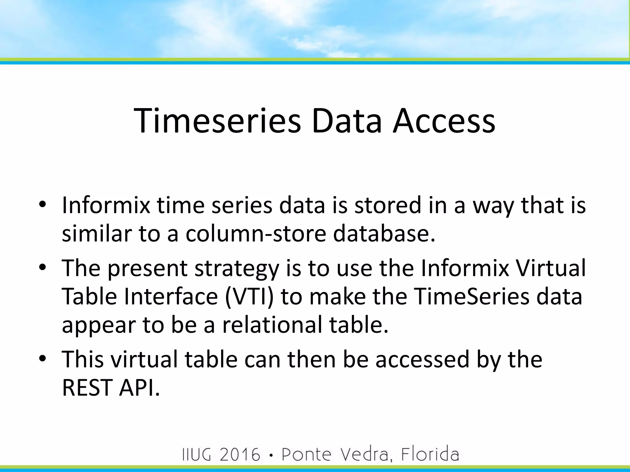 Timeseries Data Access
• Informix time series data is stored in a way that is
similar to a column-store database.
• The present strategy is to use the Informix Virtual
Table Interface (VTI) to make the TimeSeries data
appear to be a relational table.
• This virtual table can then be accessed by the
REST API.
47
 