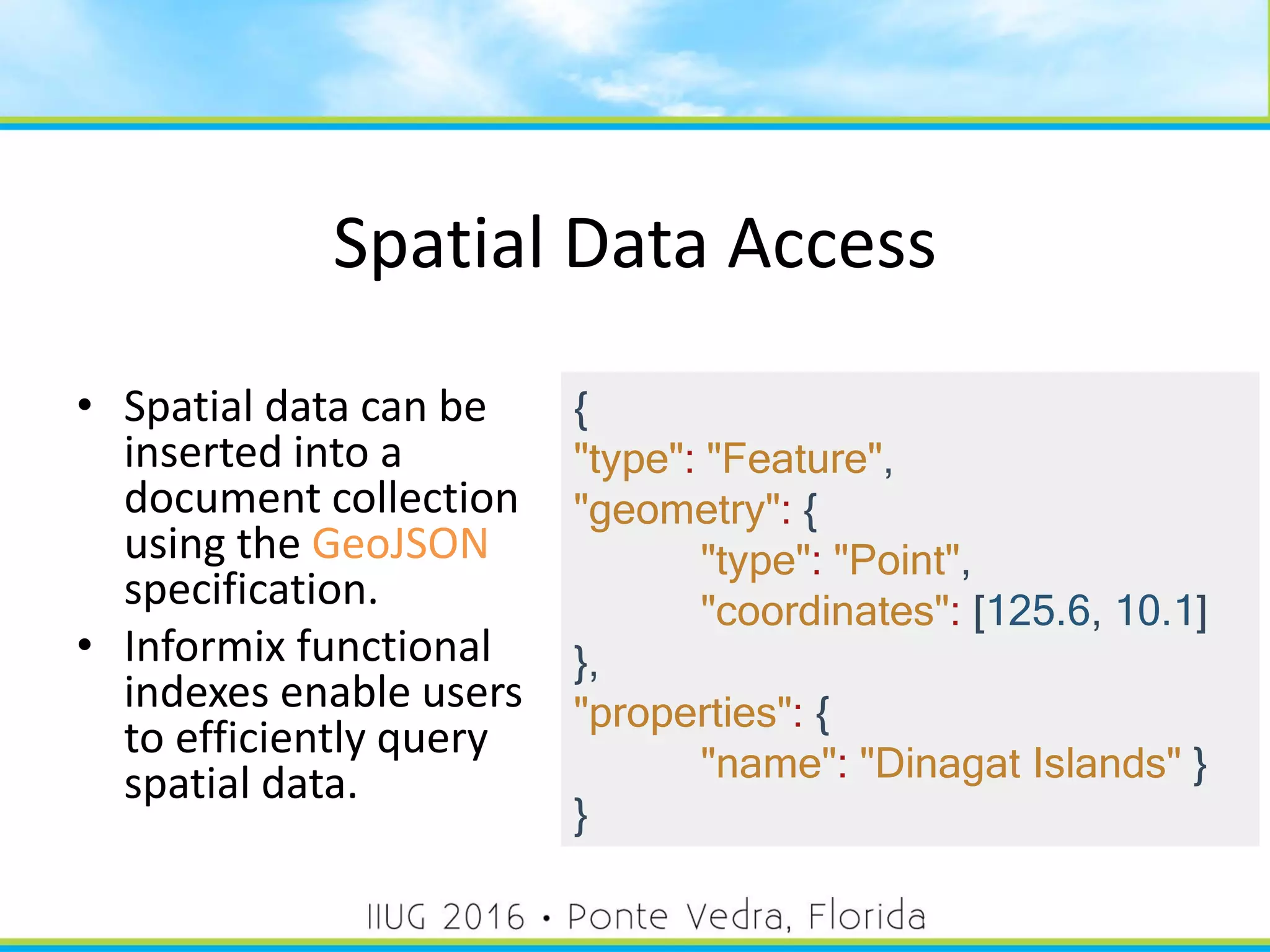 Spatial Data Access
• Spatial data can be
inserted into a
document collection
using the GeoJSON
specification.
• Informix functional
indexes enable users
to efficiently query
spatial data.
{
"type": "Feature",
"geometry": {
"type": "Point",
"coordinates": [125.6, 10.1]
},
"properties": {
"name": "Dinagat Islands" }
}
48
 