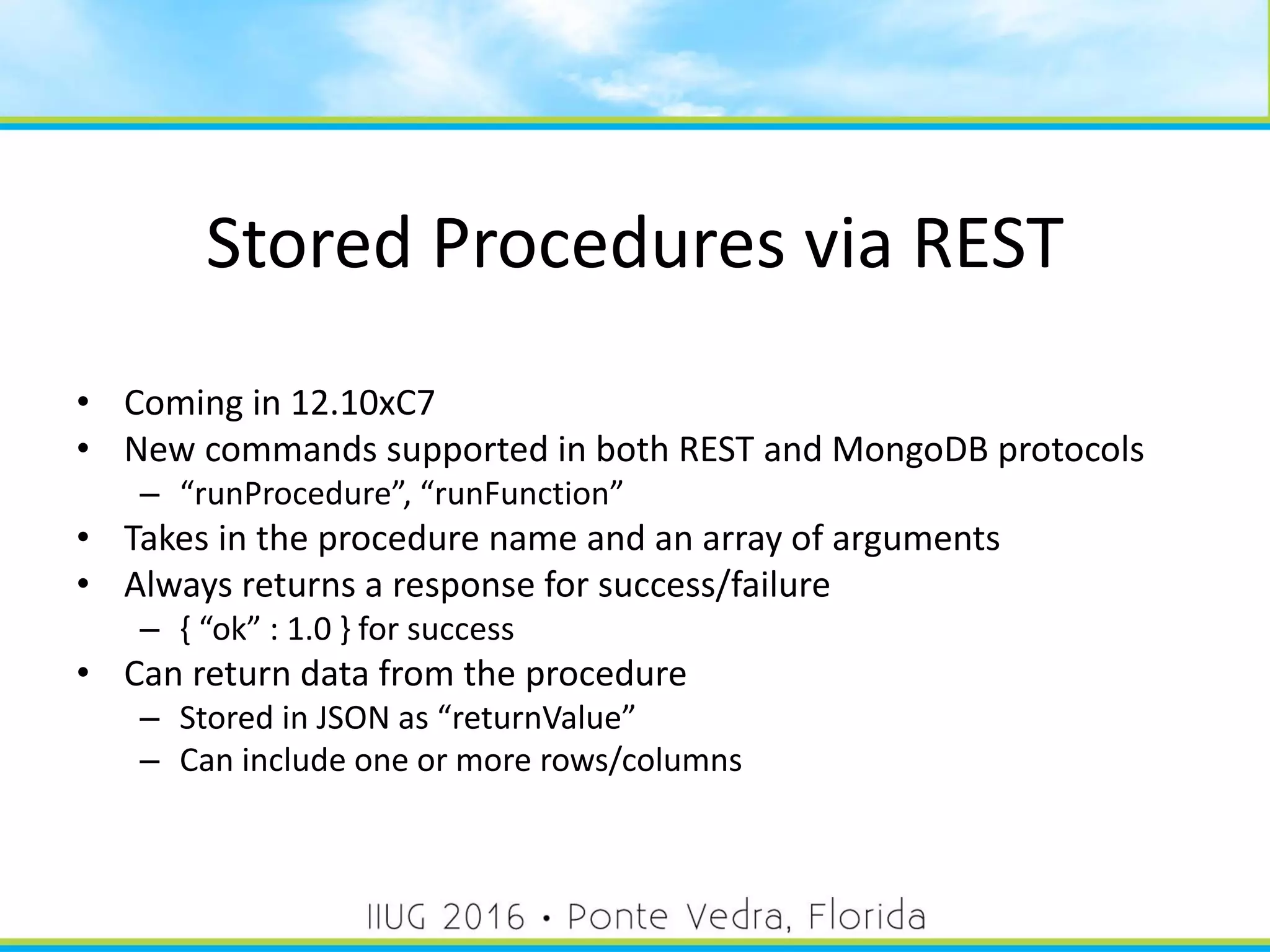 Stored Procedures via REST
• Coming in 12.10xC7
• New commands supported in both REST and MongoDB protocols
– “runProcedure”, “runFunction”
• Takes in the procedure name and an array of arguments
• Always returns a response for success/failure
– { “ok” : 1.0 } for success
• Can return data from the procedure
– Stored in JSON as “returnValue”
– Can include one or more rows/columns
50
 