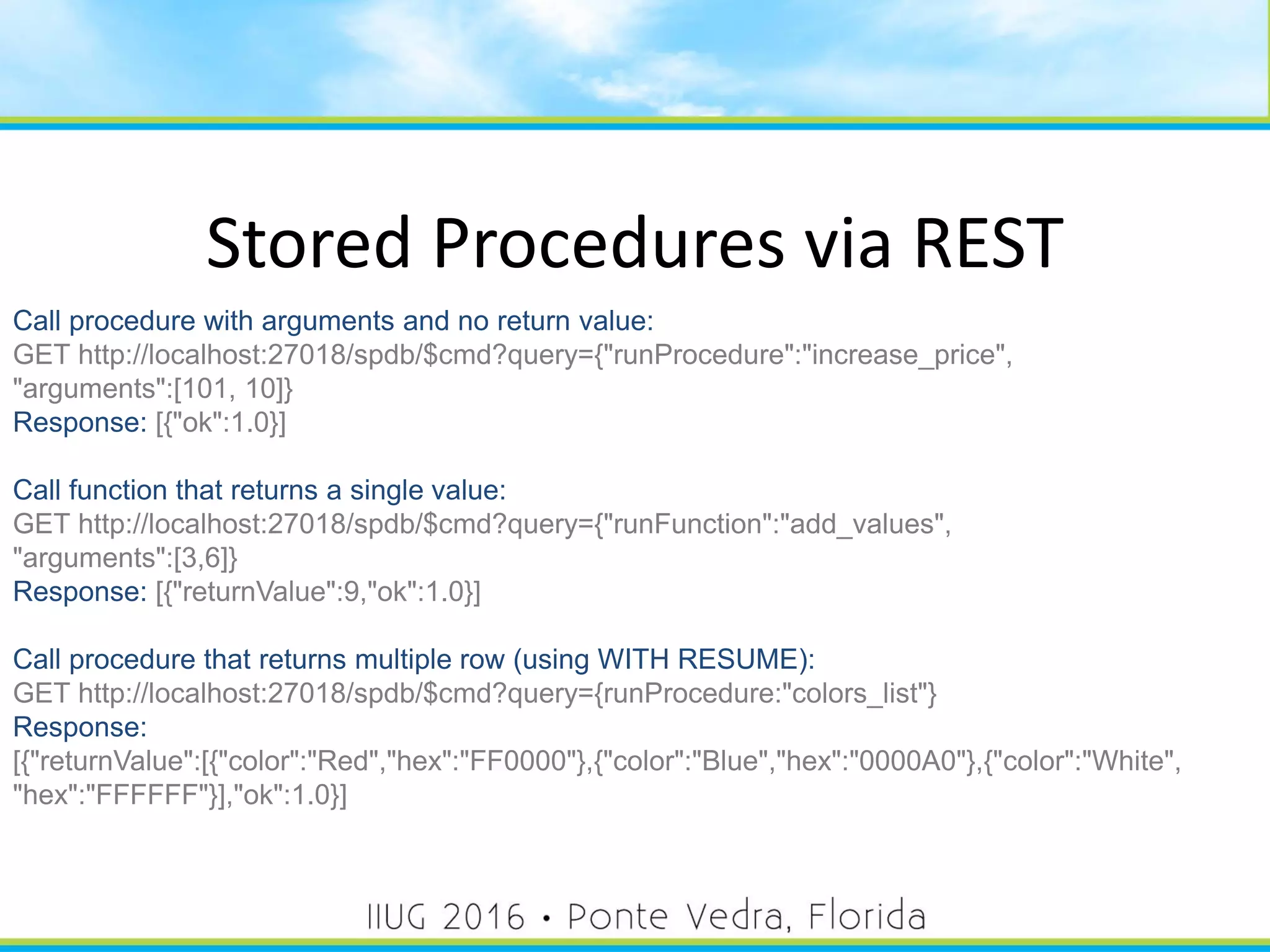 Stored Procedures via REST
Call procedure with arguments and no return value:
GET http://localhost:27018/spdb/$cmd?query={"runProcedure":"increase_price",
"arguments":[101, 10]}
Response: [{"ok":1.0}]
Call function that returns a single value:
GET http://localhost:27018/spdb/$cmd?query={"runFunction":"add_values",
"arguments":[3,6]}
Response: [{"returnValue":9,"ok":1.0}]
Call procedure that returns multiple row (using WITH RESUME):
GET http://localhost:27018/spdb/$cmd?query={runProcedure:"colors_list"}
Response:
[{"returnValue":[{"color":"Red","hex":"FF0000"},{"color":"Blue","hex":"0000A0"},{"color":"White",
"hex":"FFFFFF"}],"ok":1.0}]
51
 