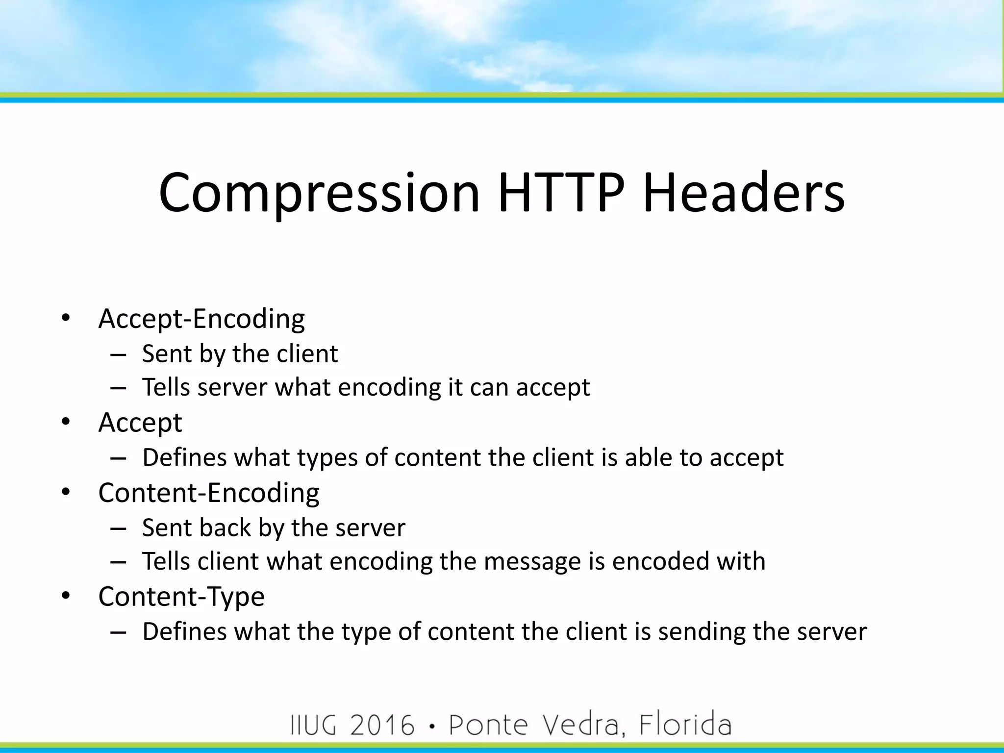 Compression HTTP Headers
• Accept-Encoding
– Sent by the client
– Tells server what encoding it can accept
• Accept
– Defines what types of content the client is able to accept
• Content-Encoding
– Sent back by the server
– Tells client what encoding the message is encoded with
• Content-Type
– Defines what the type of content the client is sending the server
53
 