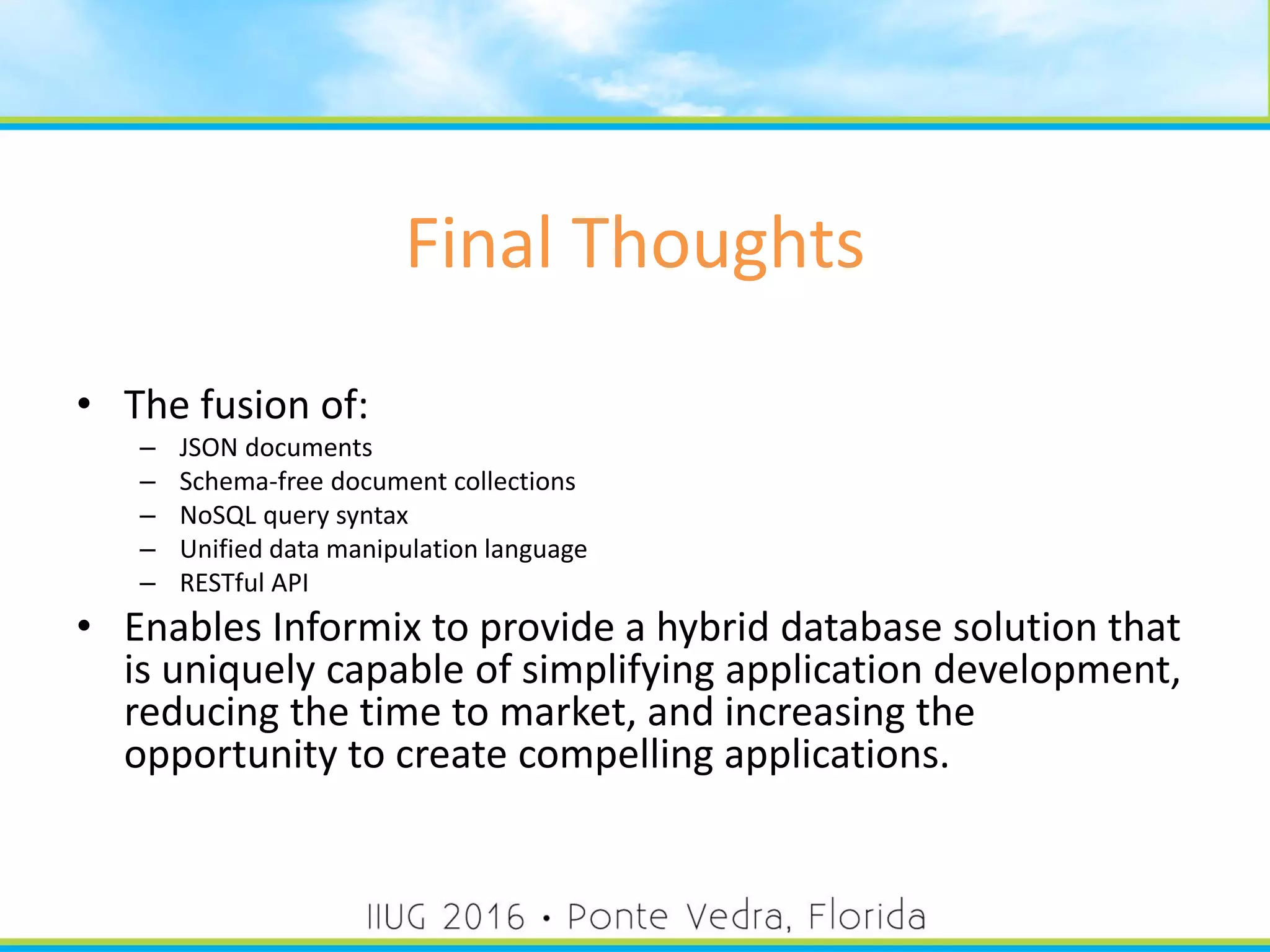 Final Thoughts
• The fusion of:
– JSON documents
– Schema-free document collections
– NoSQL query syntax
– Unified data manipulation language
– RESTful API
• Enables Informix to provide a hybrid database solution that
is uniquely capable of simplifying application development,
reducing the time to market, and increasing the
opportunity to create compelling applications.
57
 