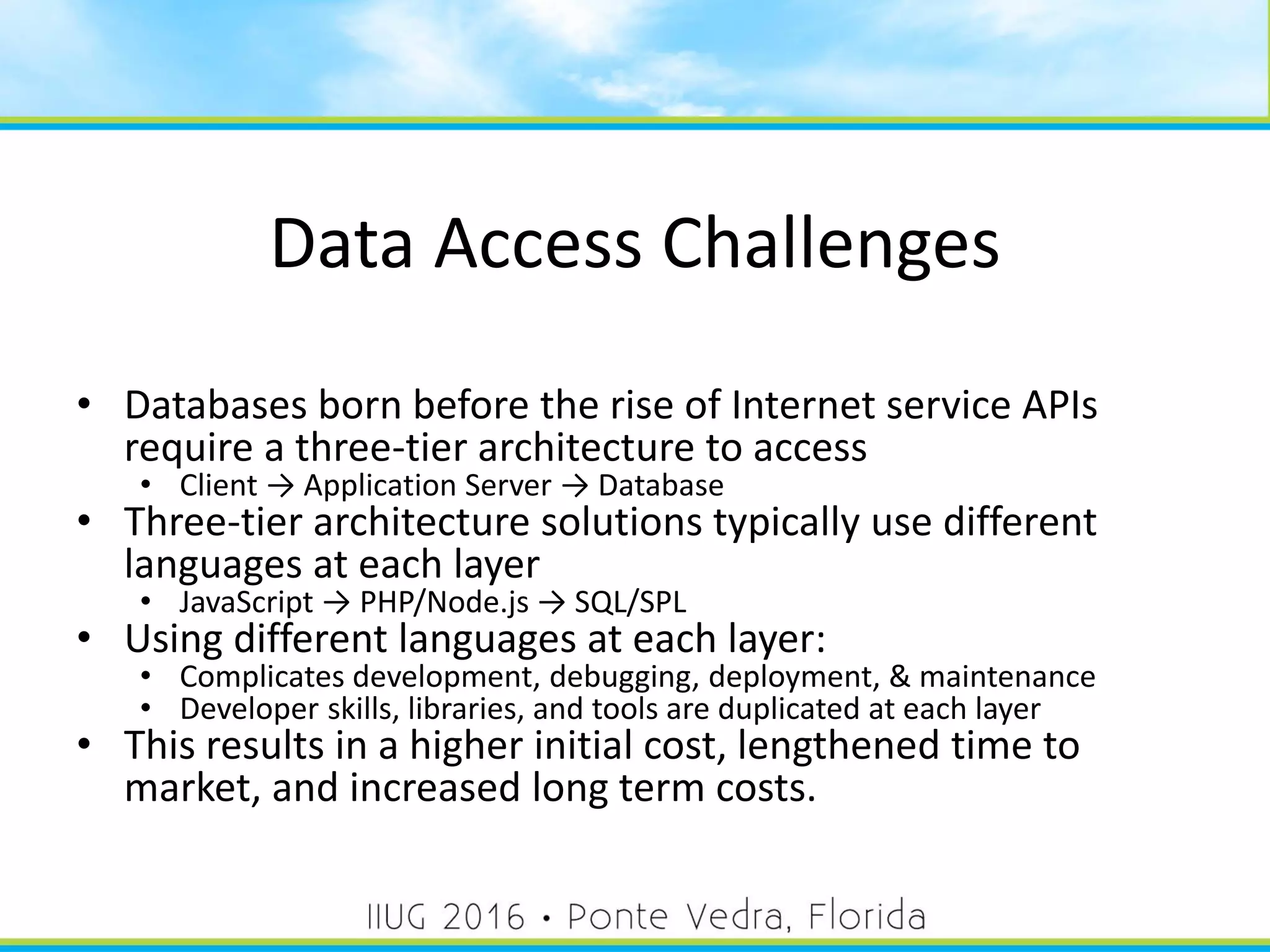 Data Access Challenges
• Databases born before the rise of Internet service APIs
require a three-tier architecture to access
• Client → Application Server → Database
• Three-tier architecture solutions typically use different
languages at each layer
• JavaScript → PHP/Node.js → SQL/SPL
• Using different languages at each layer:
• Complicates development, debugging, deployment, & maintenance
• Developer skills, libraries, and tools are duplicated at each layer
• This results in a higher initial cost, lengthened time to
market, and increased long term costs.
7
 
