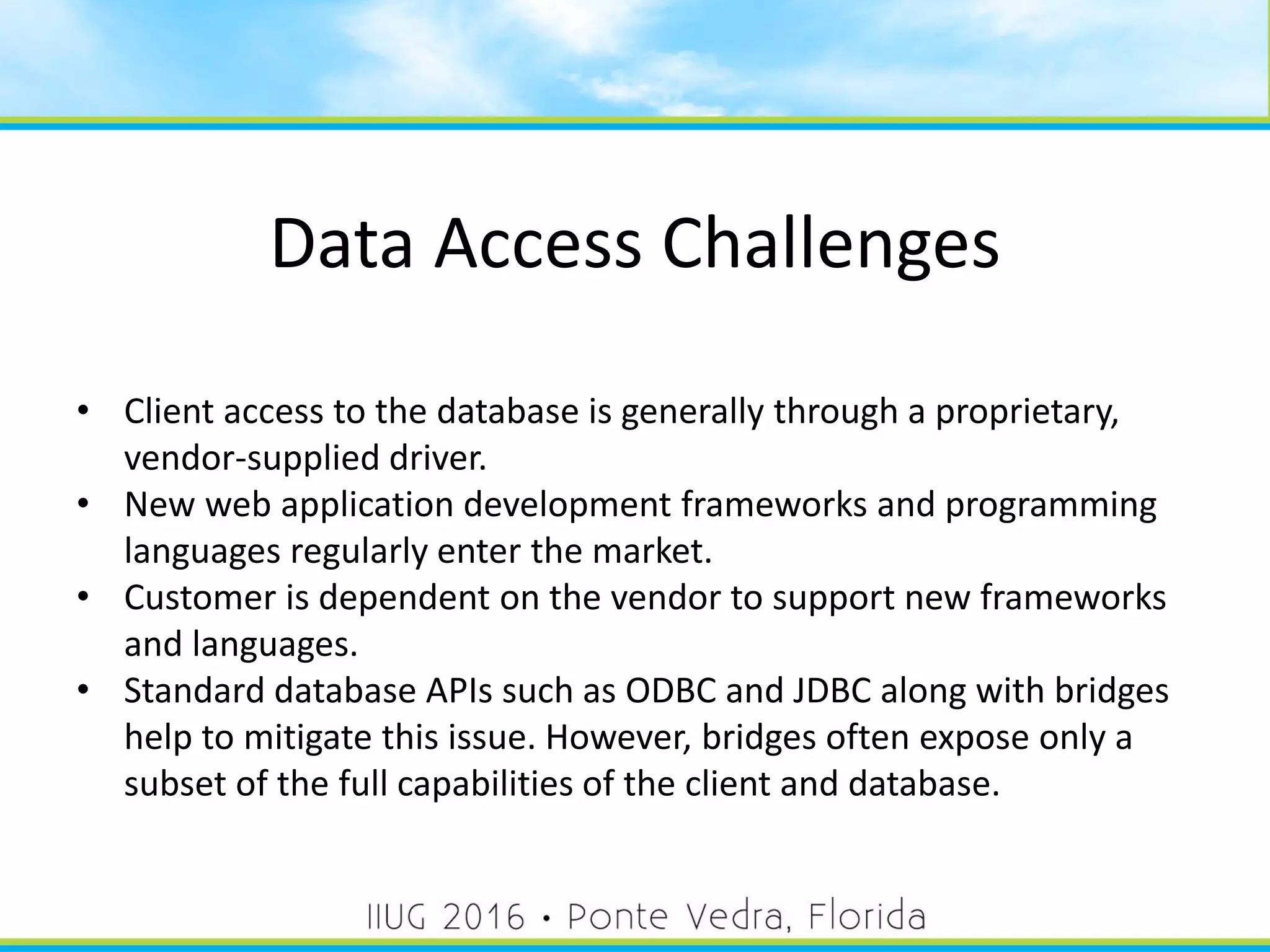 Data Access Challenges
• Client access to the database is generally through a proprietary,
vendor-supplied driver.
• New web application development frameworks and programming
languages regularly enter the market.
• Customer is dependent on the vendor to support new frameworks
and languages.
• Standard database APIs such as ODBC and JDBC along with bridges
help to mitigate this issue. However, bridges often expose only a
subset of the full capabilities of the client and database.
8
 