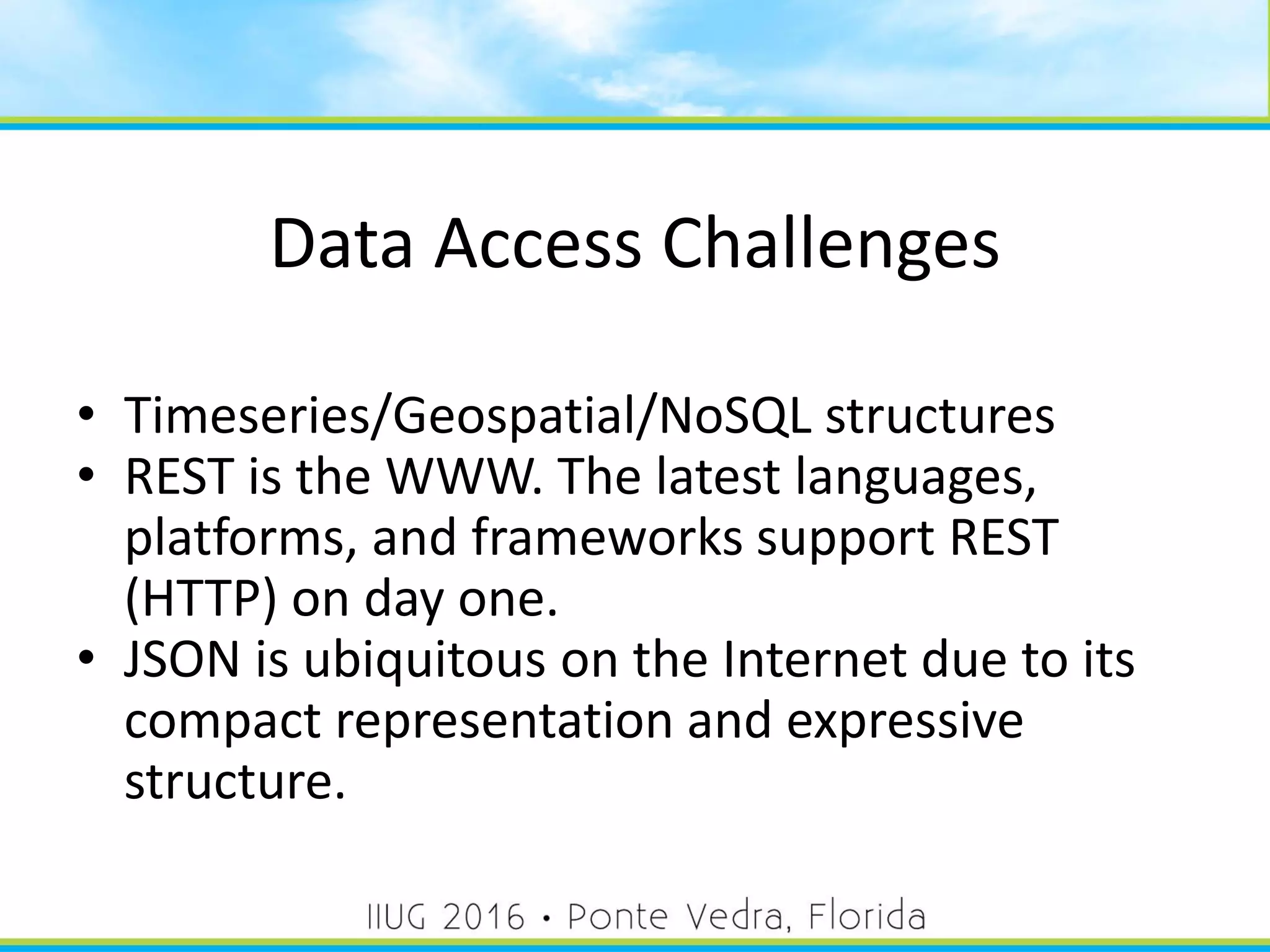 Data Access Challenges
• Timeseries/Geospatial/NoSQL structures
• REST is the WWW. The latest languages,
platforms, and frameworks support REST
(HTTP) on day one.
• JSON is ubiquitous on the Internet due to its
compact representation and expressive
structure.
9
 