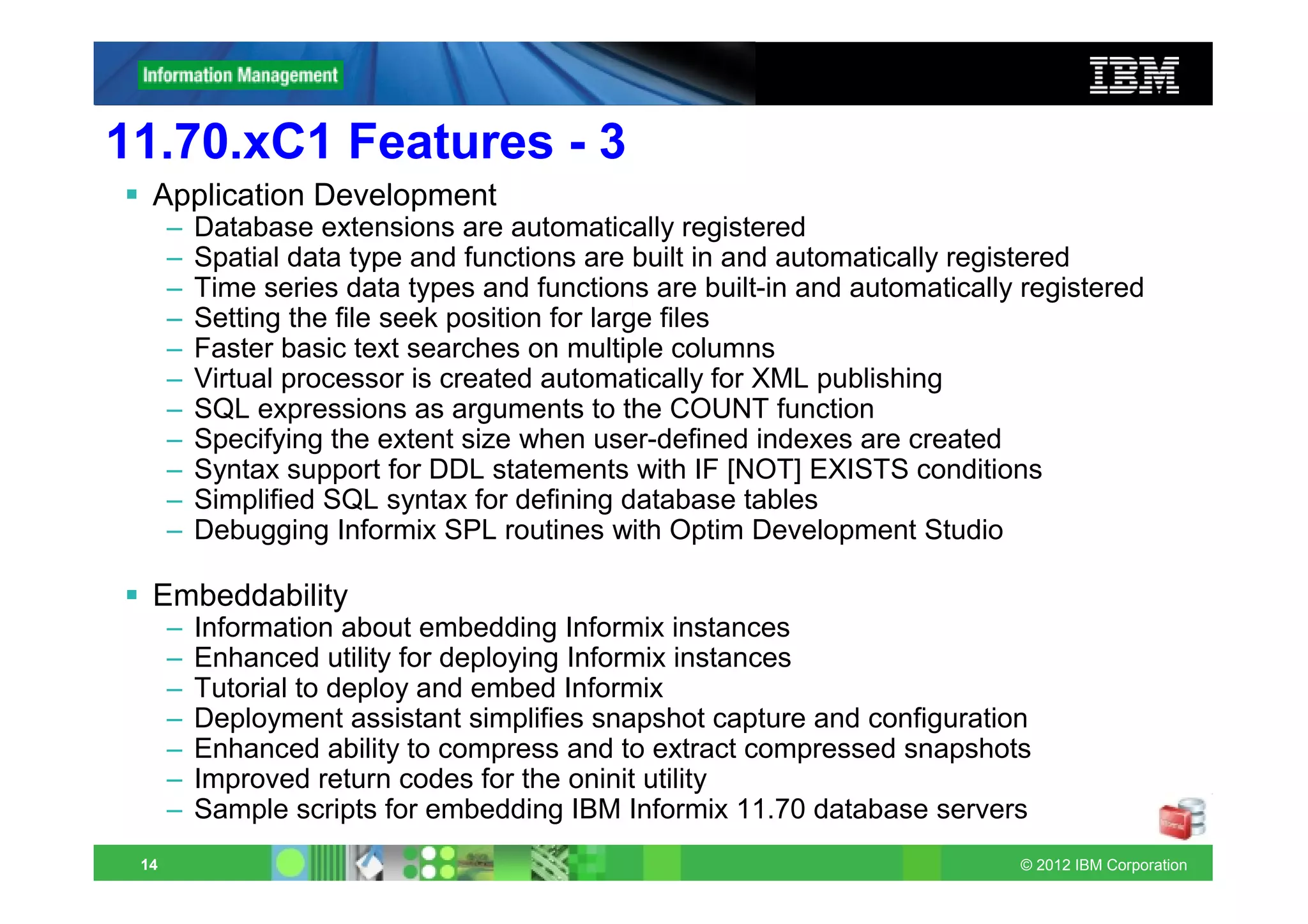 11.70.xC1 Features - 3
  Application Development
      –   Database extensions are automatically registered
      –   Spatial data type and functions are built in and automatically registered
      –   Time series data types and functions are built-in and automatically registered
      –   Setting the file seek position for large files
      –   Faster basic text searches on multiple columns
      –   Virtual processor is created automatically for XML publishing
      –   SQL expressions as arguments to the COUNT function
      –   Specifying the extent size when user-defined indexes are created
      –   Syntax support for DDL statements with IF [NOT] EXISTS conditions
      –   Simplified SQL syntax for defining database tables
      –   Debugging Informix SPL routines with Optim Development Studio

  Embeddability
      –   Information about embedding Informix instances
      –   Enhanced utility for deploying Informix instances
      –   Tutorial to deploy and embed Informix
      –   Deployment assistant simplifies snapshot capture and configuration
      –   Enhanced ability to compress and to extract compressed snapshots
      –   Improved return codes for the oninit utility
      –   Sample scripts for embedding IBM Informix 11.70 database servers
 14                                                                          © 2012 IBM Corporation
 