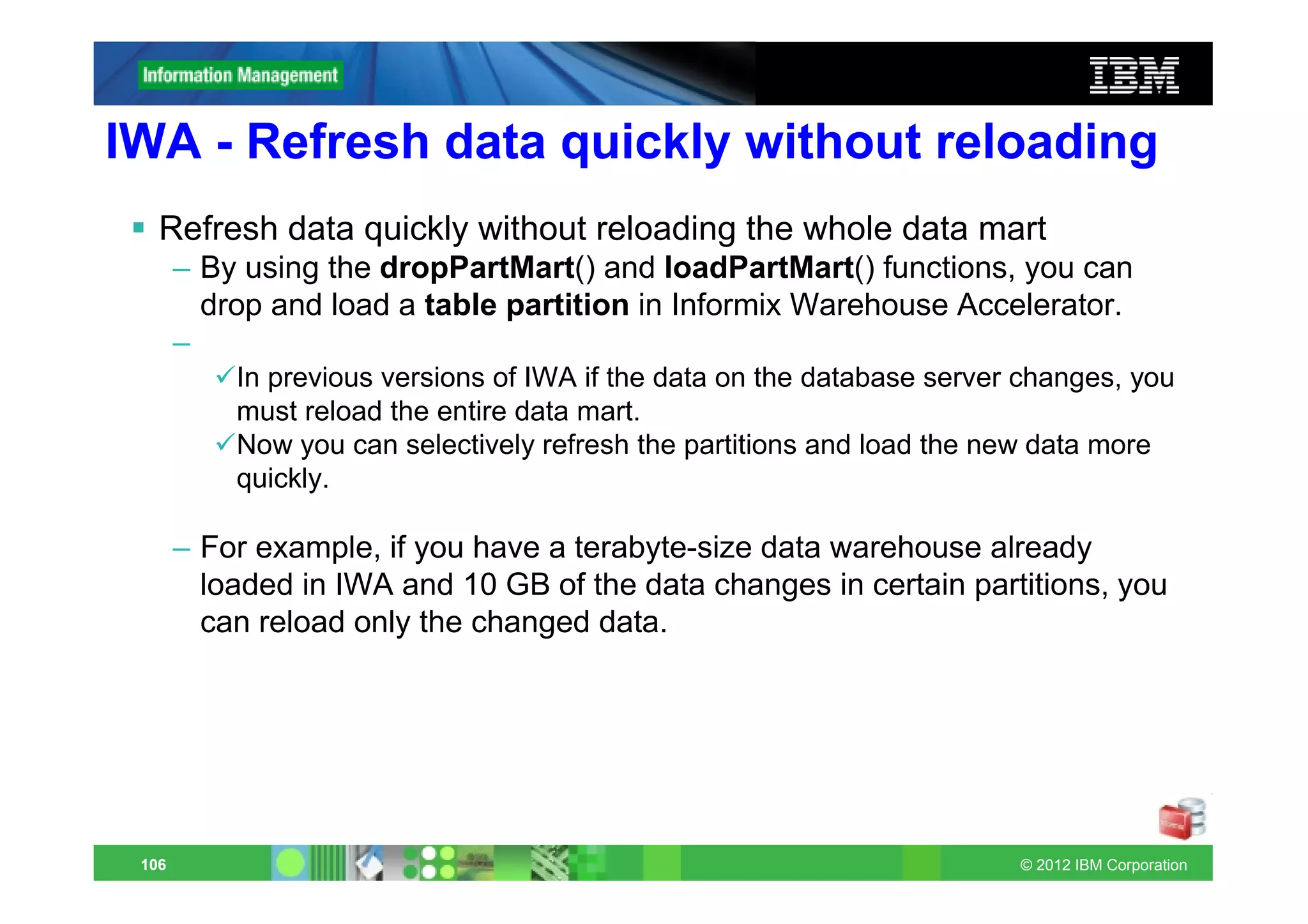 IWA - Refresh data quickly without reloading
   Refresh data quickly without reloading the whole data mart
       – By using the dropPartMart() and loadPartMart() functions, you can
         drop and load a table partition in Informix Warehouse Accelerator.
       –
           In previous versions of IWA if the data on the database server changes, you
           must reload the entire data mart.
           Now you can selectively refresh the partitions and load the new data more
           quickly.

       – For example, if you have a terabyte-size data warehouse already
         loaded in IWA and 10 GB of the data changes in certain partitions, you
         can reload only the changed data.




 106                                                                     © 2012 IBM Corporation
 