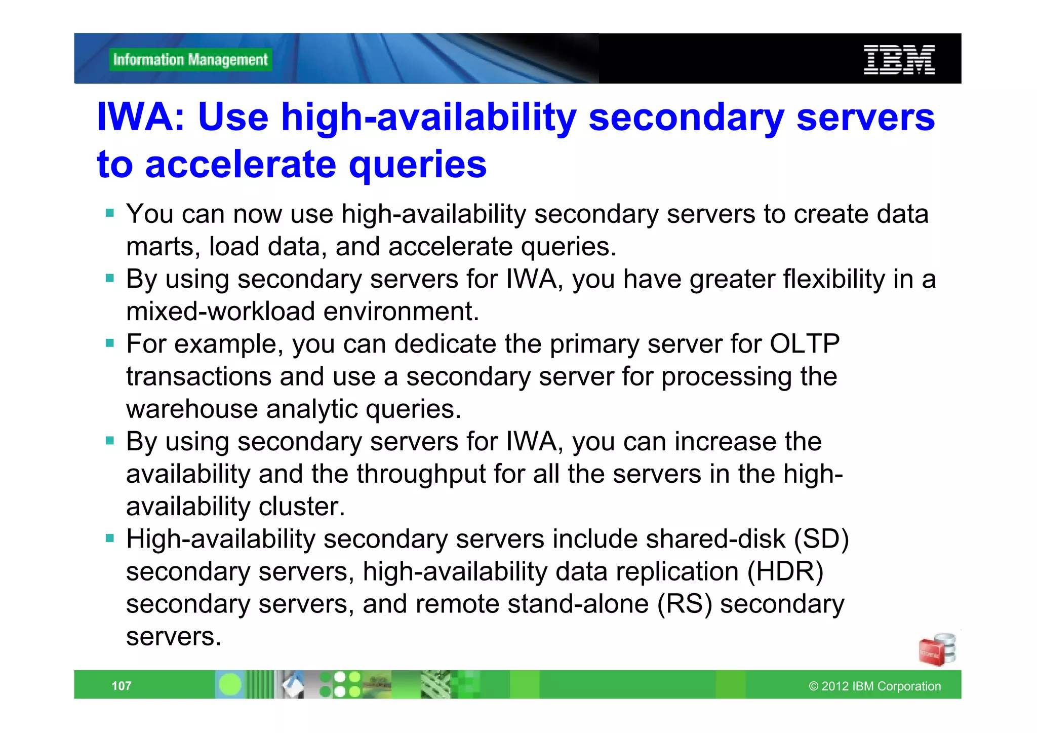 IWA: Use high-availability secondary servers
to accelerate queries
  You can now use high-availability secondary servers to create data
  marts, load data, and accelerate queries.
  By using secondary servers for IWA, you have greater flexibility in a
  mixed-workload environment.
  For example, you can dedicate the primary server for OLTP
  transactions and use a secondary server for processing the
  warehouse analytic queries.
  By using secondary servers for IWA, you can increase the
  availability and the throughput for all the servers in the high-
  availability cluster.
  High-availability secondary servers include shared-disk (SD)
  secondary servers, high-availability data replication (HDR)
  secondary servers, and remote stand-alone (RS) secondary
  servers.
107                                                         © 2012 IBM Corporation
 