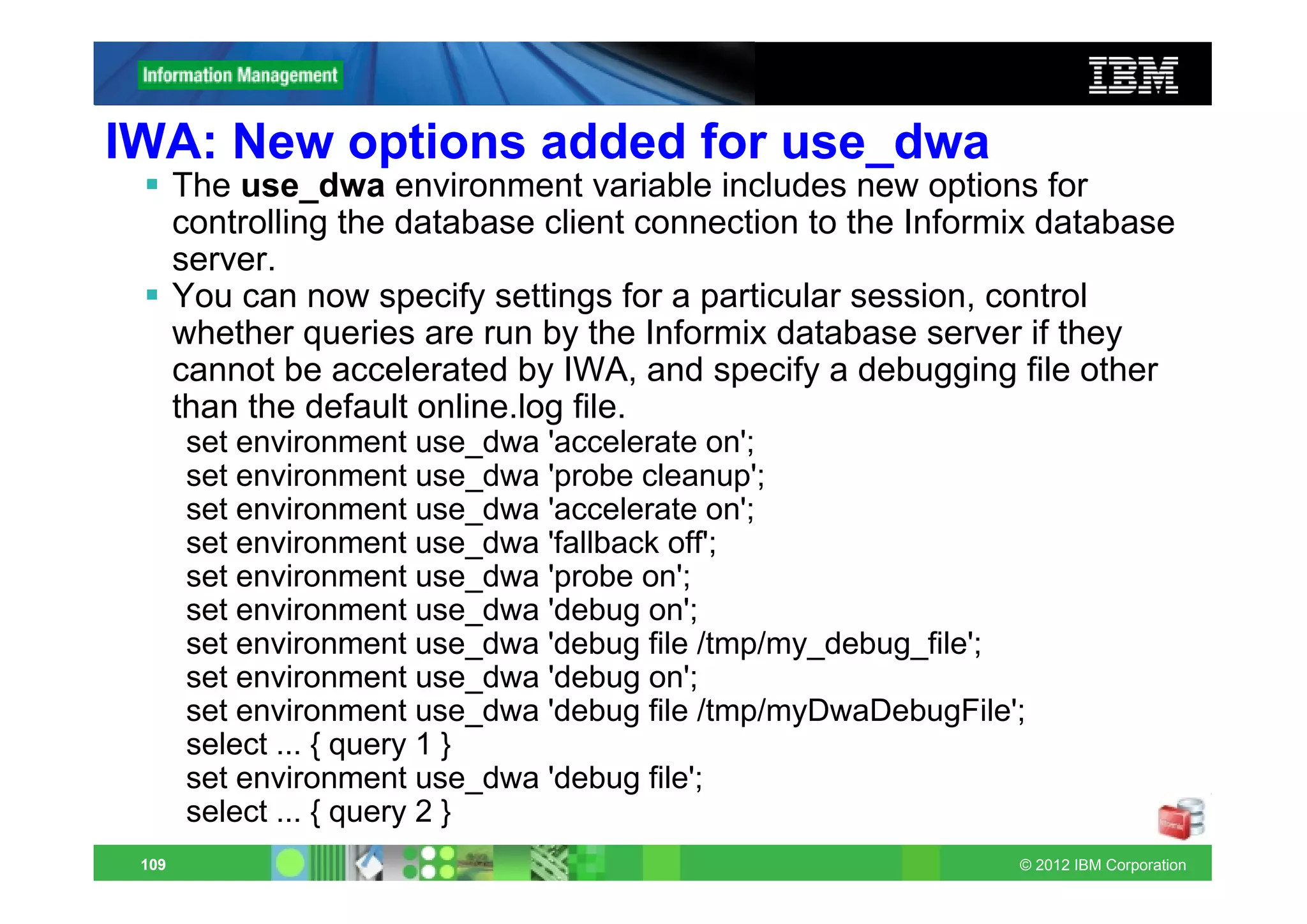 IWA: New options added for use_dwa
       The use_dwa environment variable includes new options for
       controlling the database client connection to the Informix database
       server.
       You can now specify settings for a particular session, control
       whether queries are run by the Informix database server if they
       cannot be accelerated by IWA, and specify a debugging file other
       than the default online.log file.
       set environment use_dwa 'accelerate on';
       set environment use_dwa 'probe cleanup';
       set environment use_dwa 'accelerate on';
       set environment use_dwa 'fallback off';
       set environment use_dwa 'probe on';
       set environment use_dwa 'debug on';
       set environment use_dwa 'debug file /tmp/my_debug_file';
       set environment use_dwa 'debug on';
       set environment use_dwa 'debug file /tmp/myDwaDebugFile';
       select ... { query 1 }
       set environment use_dwa 'debug file';
       select ... { query 2 }
 109                                                           © 2012 IBM Corporation
 