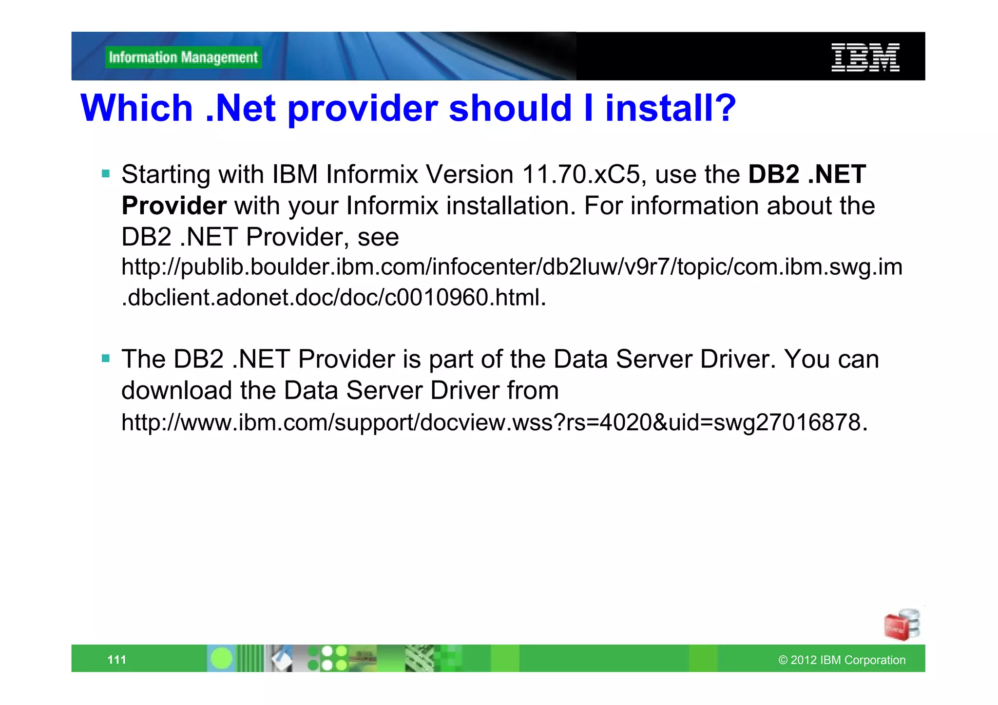 Which .Net provider should I install?
   Starting with IBM Informix Version 11.70.xC5, use the DB2 .NET
   Provider with your Informix installation. For information about the
   DB2 .NET Provider, see
   http://publib.boulder.ibm.com/infocenter/db2luw/v9r7/topic/com.ibm.swg.im
   .dbclient.adonet.doc/doc/c0010960.html.

   The DB2 .NET Provider is part of the Data Server Driver. You can
   download the Data Server Driver from
   http://www.ibm.com/support/docview.wss?rs=4020&uid=swg27016878.




 111                                                            © 2012 IBM Corporation
 