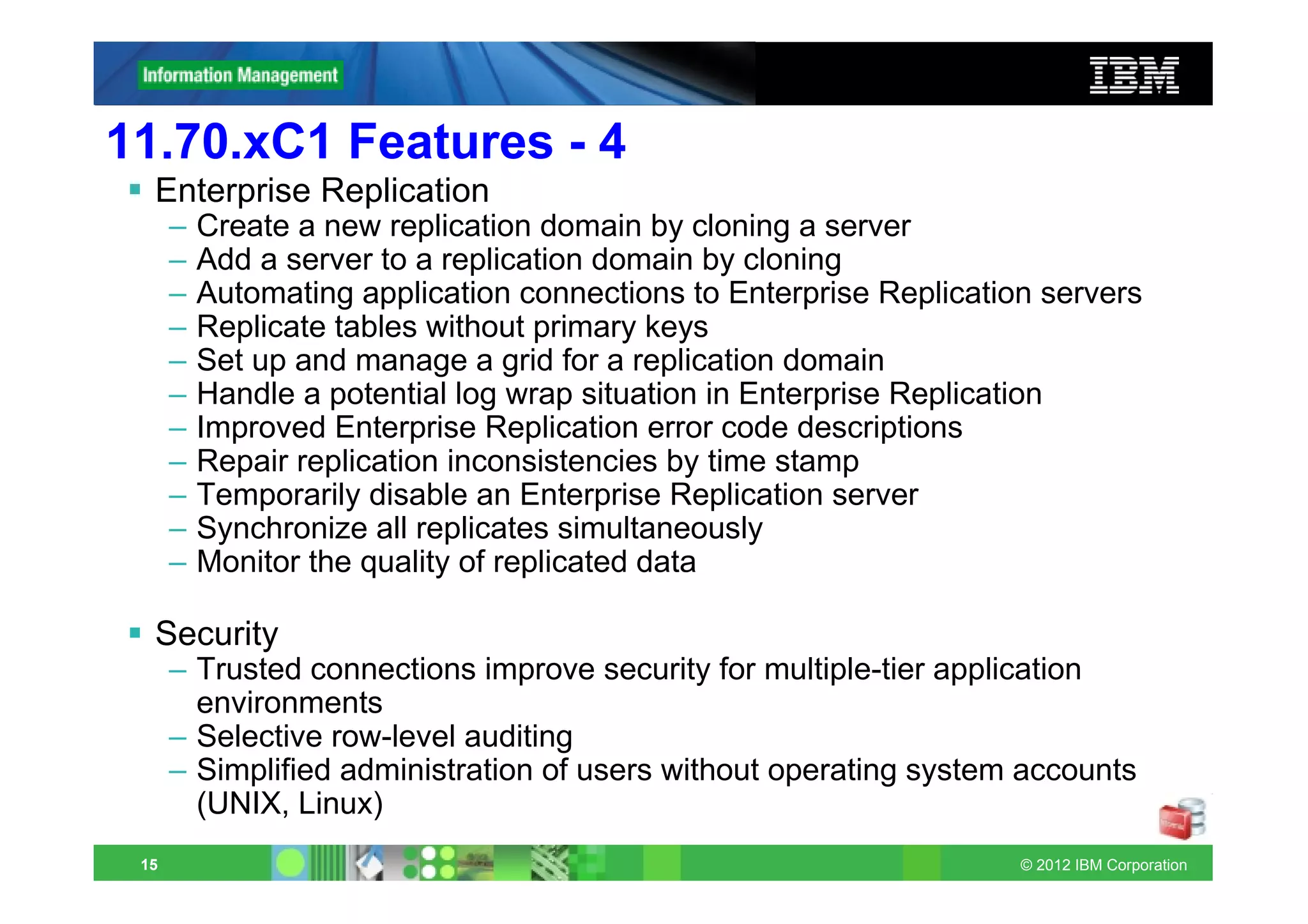 11.70.xC1 Features - 4
  Enterprise Replication
      –   Create a new replication domain by cloning a server
      –   Add a server to a replication domain by cloning
      –   Automating application connections to Enterprise Replication servers
      –   Replicate tables without primary keys
      –   Set up and manage a grid for a replication domain
      –   Handle a potential log wrap situation in Enterprise Replication
      –   Improved Enterprise Replication error code descriptions
      –   Repair replication inconsistencies by time stamp
      –   Temporarily disable an Enterprise Replication server
      –   Synchronize all replicates simultaneously
      –   Monitor the quality of replicated data

  Security
      – Trusted connections improve security for multiple-tier application
        environments
      – Selective row-level auditing
      – Simplified administration of users without operating system accounts
        (UNIX, Linux)
 15                                                                  © 2012 IBM Corporation
 