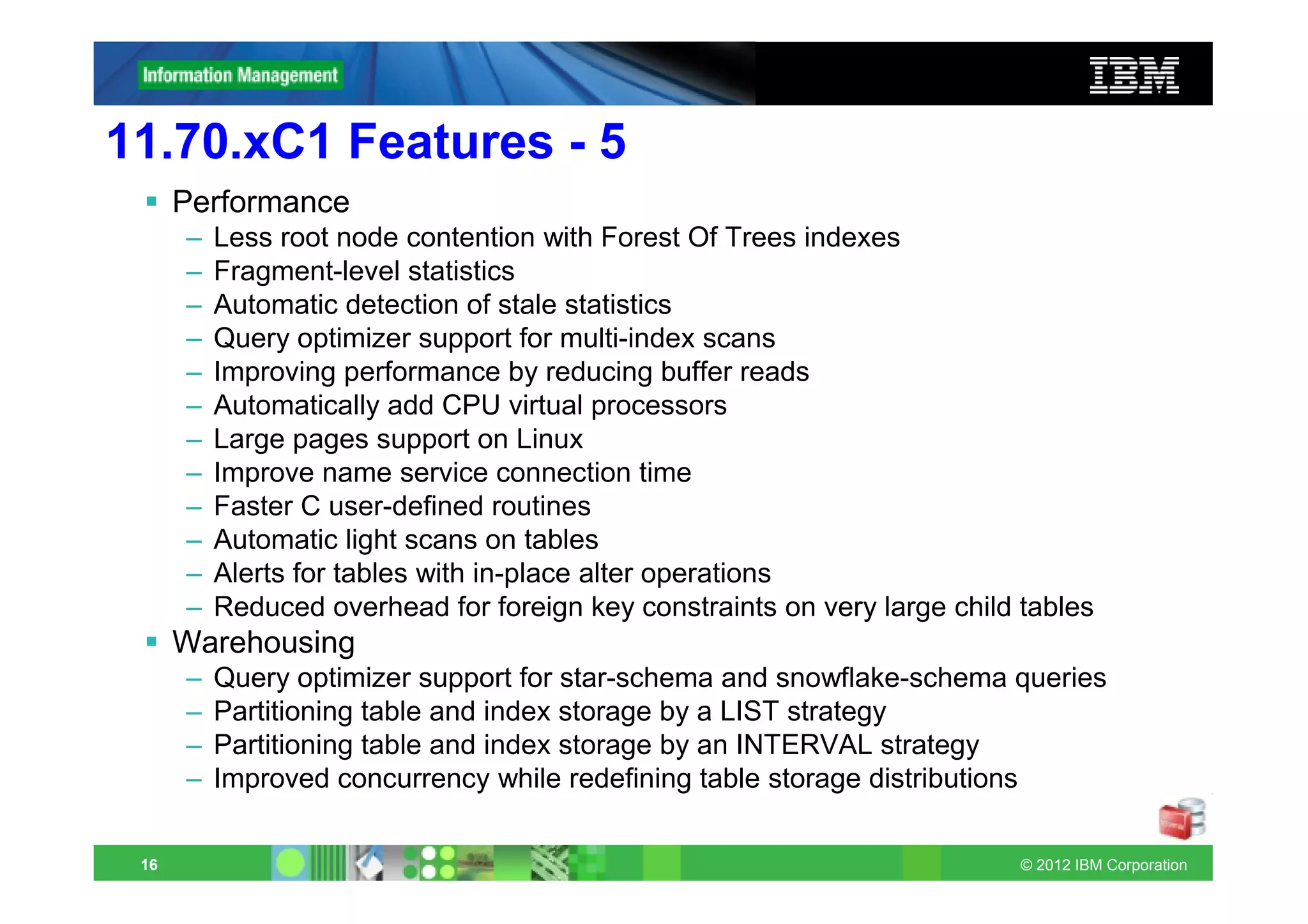 11.70.xC1 Features - 5
      Performance
      –   Less root node contention with Forest Of Trees indexes
      –   Fragment-level statistics
      –   Automatic detection of stale statistics
      –   Query optimizer support for multi-index scans
      –   Improving performance by reducing buffer reads
      –   Automatically add CPU virtual processors
      –   Large pages support on Linux
      –   Improve name service connection time
      –   Faster C user-defined routines
      –   Automatic light scans on tables
      –   Alerts for tables with in-place alter operations
      –   Reduced overhead for foreign key constraints on very large child tables
      Warehousing
      –   Query optimizer support for star-schema and snowflake-schema queries
      –   Partitioning table and index storage by a LIST strategy
      –   Partitioning table and index storage by an INTERVAL strategy
      –   Improved concurrency while redefining table storage distributions

 16                                                                        © 2012 IBM Corporation
 