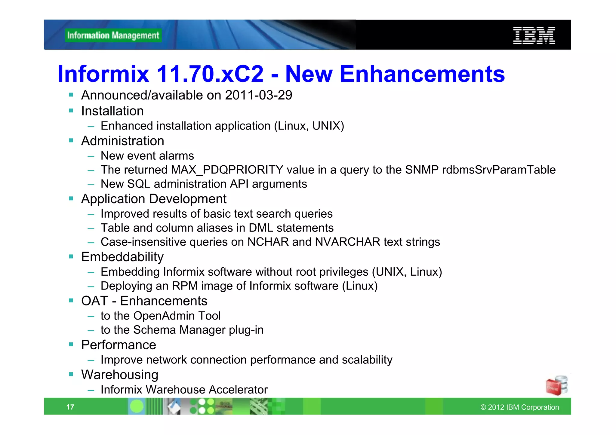 Informix 11.70.xC2 - New Enhancements
     Announced/available on 2011-03-29
     Installation
      – Enhanced installation application (Linux, UNIX)
     Administration
      – New event alarms
      – The returned MAX_PDQPRIORITY value in a query to the SNMP rdbmsSrvParamTable
      – New SQL administration API arguments
     Application Development
      – Improved results of basic text search queries
      – Table and column aliases in DML statements
      – Case-insensitive queries on NCHAR and NVARCHAR text strings
     Embeddability
      – Embedding Informix software without root privileges (UNIX, Linux)
      – Deploying an RPM image of Informix software (Linux)
     OAT - Enhancements
      – to the OpenAdmin Tool
      – to the Schema Manager plug-in
     Performance
      – Improve network connection performance and scalability
     Warehousing
      – Informix Warehouse Accelerator
17                                                                          © 2012 IBM Corporation
 