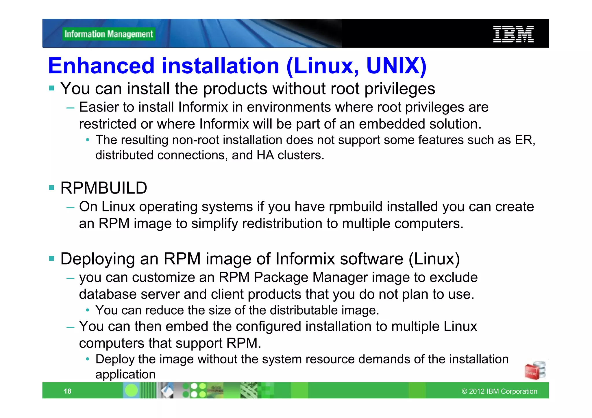 Enhanced installation (Linux, UNIX)
 You can install the products without root privileges
 – Easier to install Informix in environments where root privileges are
   restricted or where Informix will be part of an embedded solution.
      • The resulting non-root installation does not support some features such as ER,
        distributed connections, and HA clusters.

 RPMBUILD
 – On Linux operating systems if you have rpmbuild installed you can create
   an RPM image to simplify redistribution to multiple computers.

 Deploying an RPM image of Informix software (Linux)
 – you can customize an RPM Package Manager image to exclude
   database server and client products that you do not plan to use.
      • You can reduce the size of the distributable image.
 – You can then embed the configured installation to multiple Linux
   computers that support RPM.
      • Deploy the image without the system resource demands of the installation
        application
 18                                                                     © 2012 IBM Corporation
 