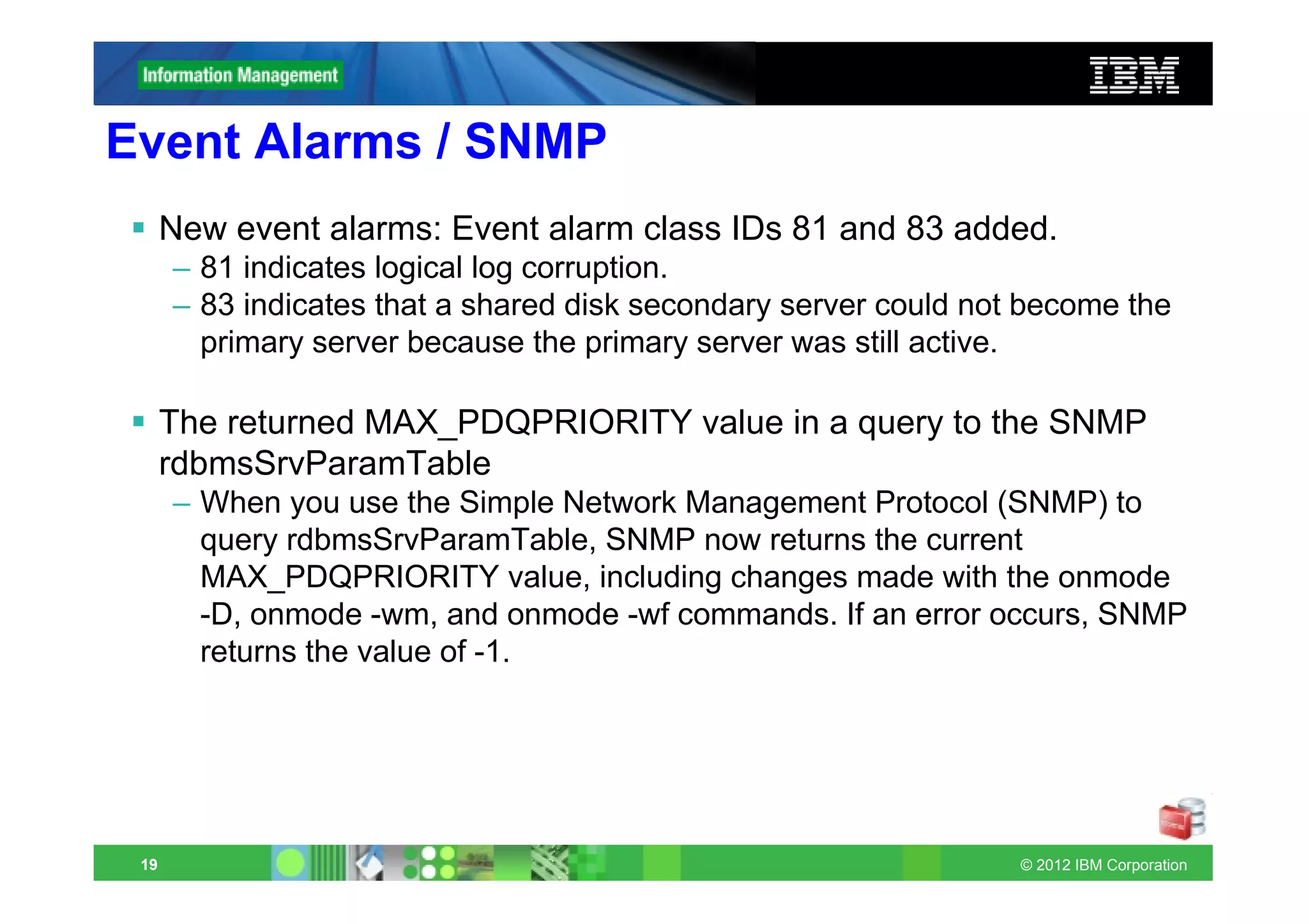 Event Alarms / SNMP
      New event alarms: Event alarm class IDs 81 and 83 added.
      – 81 indicates logical log corruption.
      – 83 indicates that a shared disk secondary server could not become the
        primary server because the primary server was still active.

      The returned MAX_PDQPRIORITY value in a query to the SNMP
      rdbmsSrvParamTable
      – When you use the Simple Network Management Protocol (SNMP) to
        query rdbmsSrvParamTable, SNMP now returns the current
        MAX_PDQPRIORITY value, including changes made with the onmode
        -D, onmode -wm, and onmode -wf commands. If an error occurs, SNMP
        returns the value of -1.




 19                                                               © 2012 IBM Corporation
 