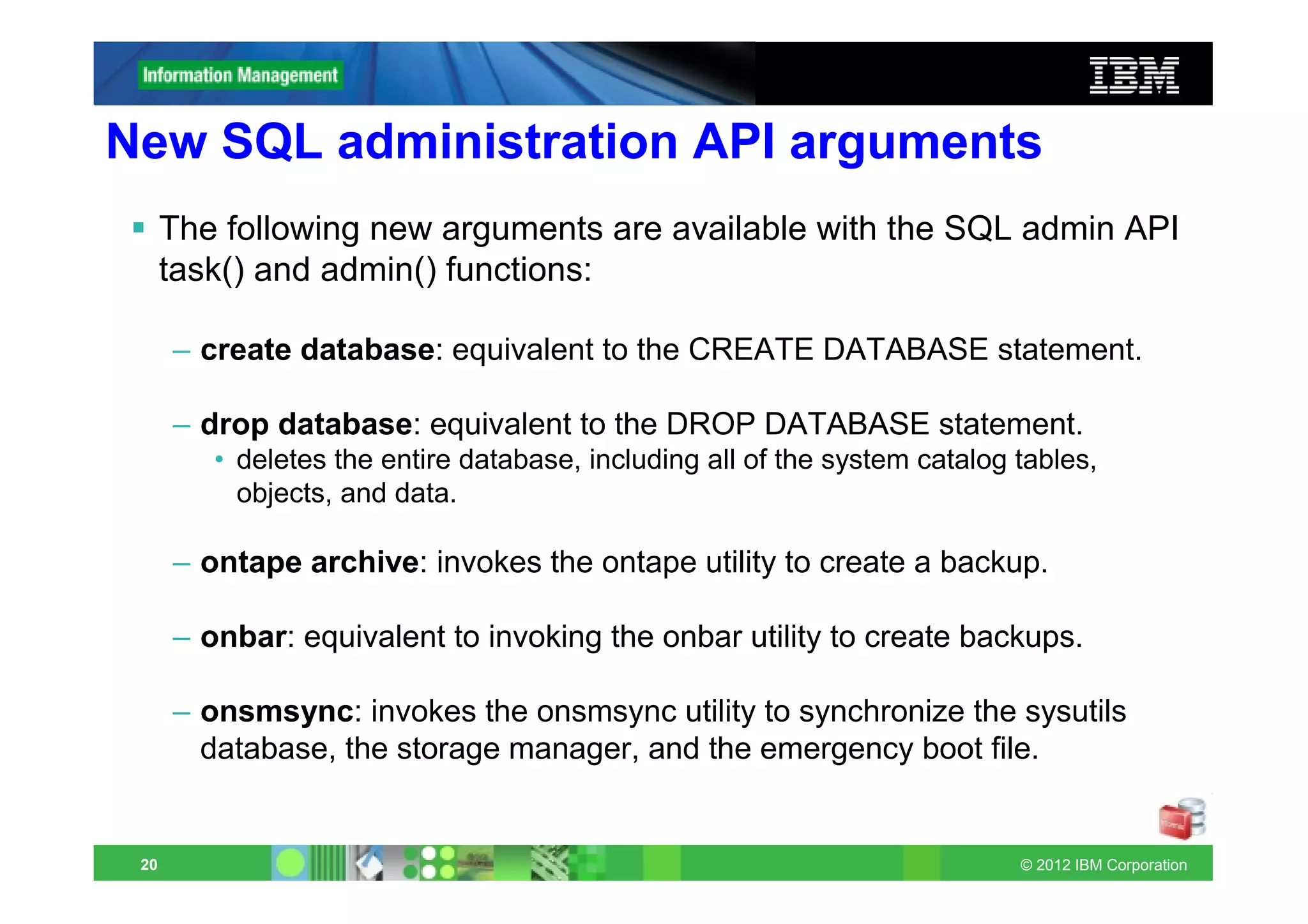 New SQL administration API arguments
      The following new arguments are available with the SQL admin API
      task() and admin() functions:

      – create database: equivalent to the CREATE DATABASE statement.

      – drop database: equivalent to the DROP DATABASE statement.
         • deletes the entire database, including all of the system catalog tables,
           objects, and data.

      – ontape archive: invokes the ontape utility to create a backup.

      – onbar: equivalent to invoking the onbar utility to create backups.

      – onsmsync: invokes the onsmsync utility to synchronize the sysutils
        database, the storage manager, and the emergency boot file.


 20                                                                         © 2012 IBM Corporation
 