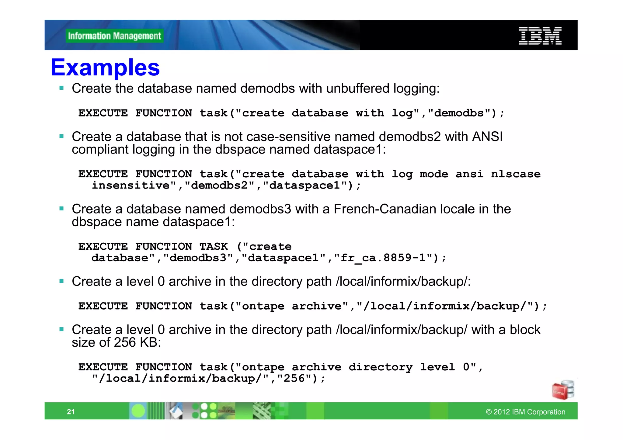 Examples
  Create the database named demodbs with unbuffered logging:
      EXECUTE FUNCTION task("create database with log","demodbs");

  Create a database that is not case-sensitive named demodbs2 with ANSI
  compliant logging in the dbspace named dataspace1:
      EXECUTE FUNCTION task("create database with log mode ansi nlscase
        insensitive","demodbs2","dataspace1");

  Create a database named demodbs3 with a French-Canadian locale in the
  dbspace name dataspace1:
      EXECUTE FUNCTION TASK ("create
        database","demodbs3","dataspace1","fr_ca.8859-1");

  Create a level 0 archive in the directory path /local/informix/backup/:
      EXECUTE FUNCTION task("ontape archive","/local/informix/backup/");

  Create a level 0 archive in the directory path /local/informix/backup/ with a block
  size of 256 KB:
      EXECUTE FUNCTION task("ontape archive directory level 0",
        "/local/informix/backup/","256");

 21                                                                         © 2012 IBM Corporation
 