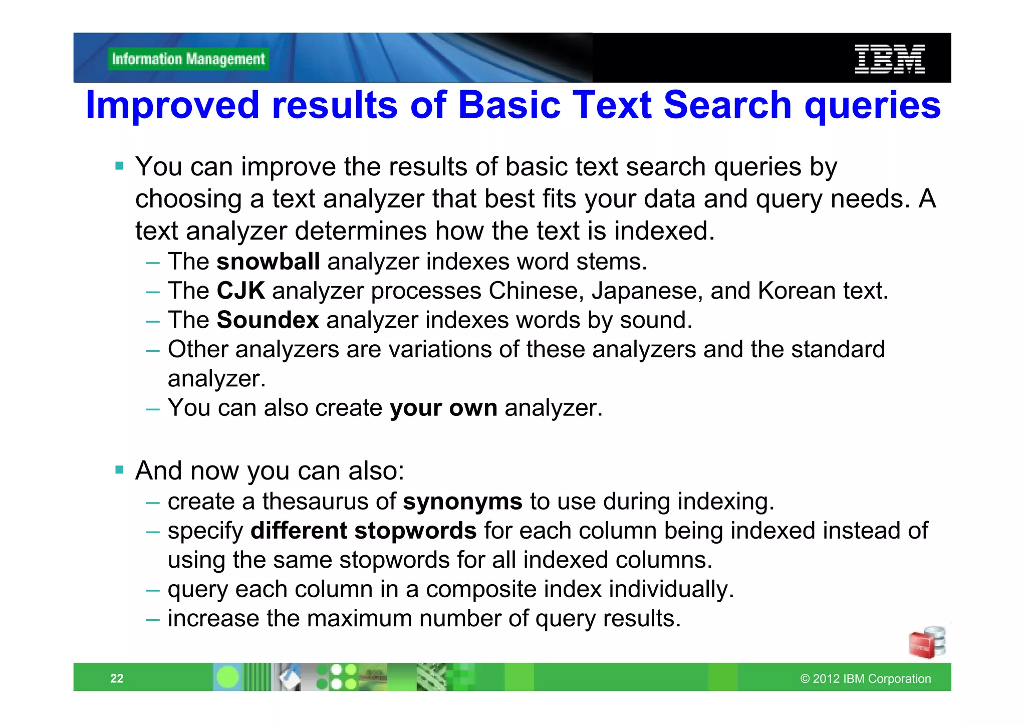 Improved results of Basic Text Search queries
      You can improve the results of basic text search queries by
      choosing a text analyzer that best fits your data and query needs. A
      text analyzer determines how the text is indexed.
      – The snowball analyzer indexes word stems.
      – The CJK analyzer processes Chinese, Japanese, and Korean text.
      – The Soundex analyzer indexes words by sound.
      – Other analyzers are variations of these analyzers and the standard
        analyzer.
      – You can also create your own analyzer.

      And now you can also:
      – create a thesaurus of synonyms to use during indexing.
      – specify different stopwords for each column being indexed instead of
        using the same stopwords for all indexed columns.
      – query each column in a composite index individually.
      – increase the maximum number of query results.

 22                                                              © 2012 IBM Corporation
 