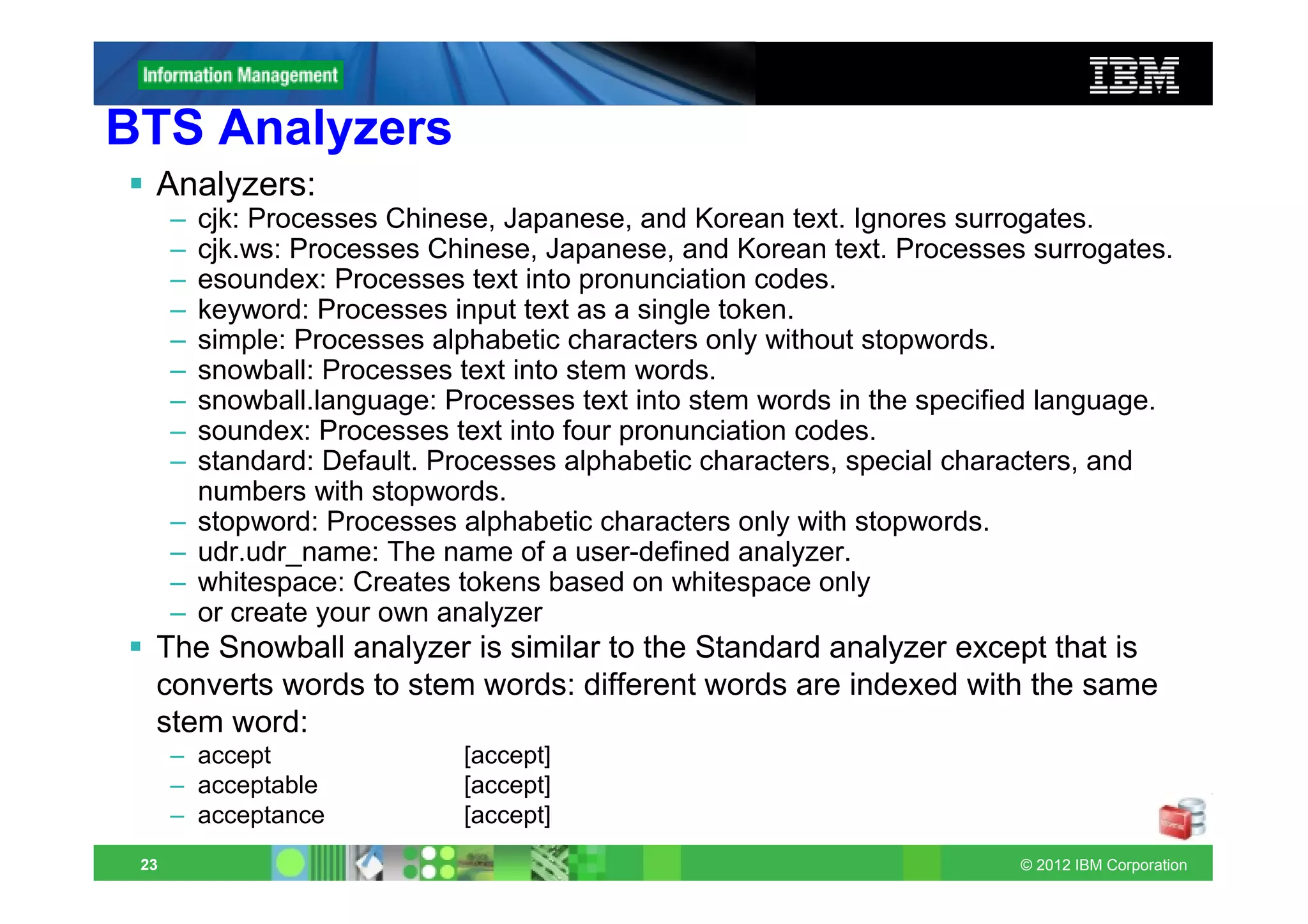 BTS Analyzers
  Analyzers:
      –   cjk: Processes Chinese, Japanese, and Korean text. Ignores surrogates.
      –   cjk.ws: Processes Chinese, Japanese, and Korean text. Processes surrogates.
      –   esoundex: Processes text into pronunciation codes.
      –   keyword: Processes input text as a single token.
      –   simple: Processes alphabetic characters only without stopwords.
      –   snowball: Processes text into stem words.
      –   snowball.language: Processes text into stem words in the specified language.
      –   soundex: Processes text into four pronunciation codes.
      –   standard: Default. Processes alphabetic characters, special characters, and
          numbers with stopwords.
      –   stopword: Processes alphabetic characters only with stopwords.
      –   udr.udr_name: The name of a user-defined analyzer.
      –   whitespace: Creates tokens based on whitespace only
      –   or create your own analyzer
  The Snowball analyzer is similar to the Standard analyzer except that is
  converts words to stem words: different words are indexed with the same
  stem word:
      – accept                [accept]
      – acceptable            [accept]
      – acceptance            [accept]
 23                                                                       © 2012 IBM Corporation
 