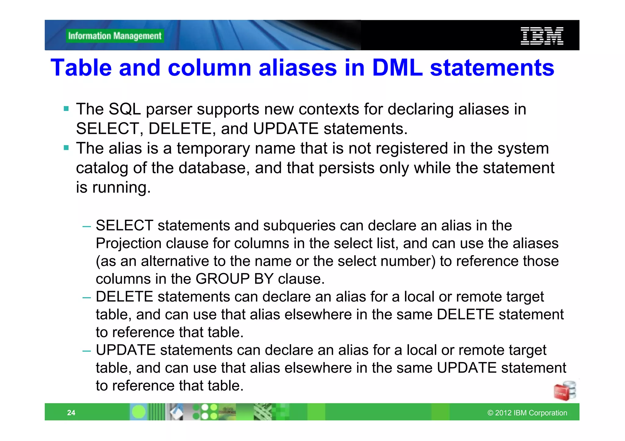 Table and column aliases in DML statements
      The SQL parser supports new contexts for declaring aliases in
      SELECT, DELETE, and UPDATE statements.
      The alias is a temporary name that is not registered in the system
      catalog of the database, and that persists only while the statement
      is running.

      – SELECT statements and subqueries can declare an alias in the
        Projection clause for columns in the select list, and can use the aliases
        (as an alternative to the name or the select number) to reference those
        columns in the GROUP BY clause.
      – DELETE statements can declare an alias for a local or remote target
        table, and can use that alias elsewhere in the same DELETE statement
        to reference that table.
      – UPDATE statements can declare an alias for a local or remote target
        table, and can use that alias elsewhere in the same UPDATE statement
        to reference that table.
 24                                                                 © 2012 IBM Corporation
 