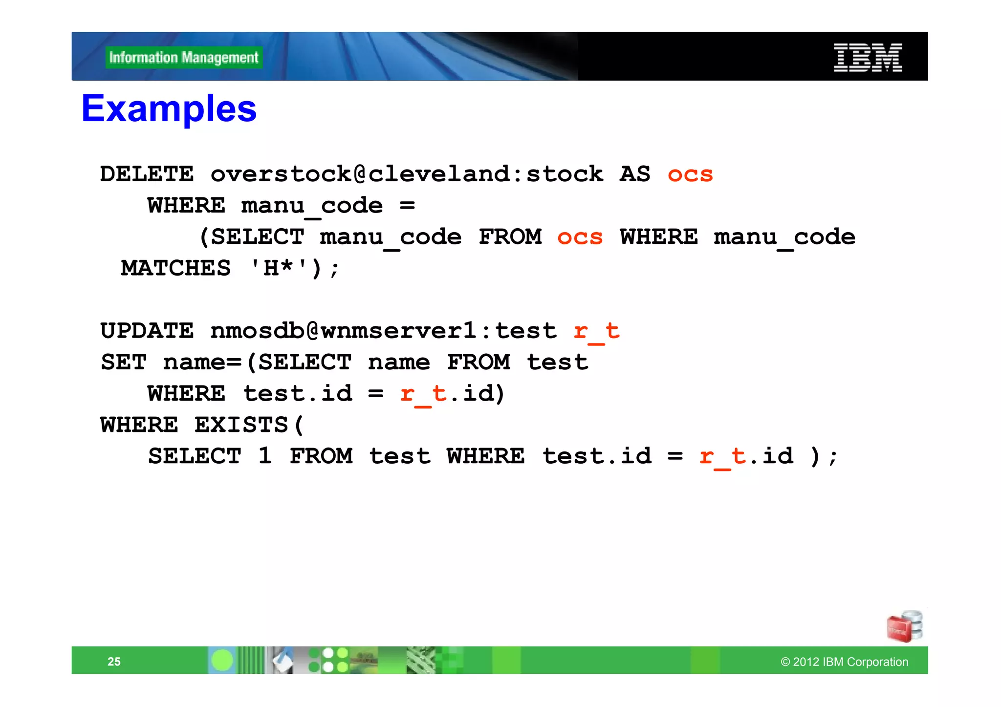 Examples
DELETE overstock@cleveland:stock AS ocs
   WHERE manu_code =
      (SELECT manu_code FROM ocs WHERE manu_code
 MATCHES 'H*');

UPDATE nmosdb@wnmserver1:test r_t
SET name=(SELECT name FROM test
   WHERE test.id = r_t.id)
WHERE EXISTS(
   SELECT 1 FROM test WHERE test.id = r_t.id );




 25                                        © 2012 IBM Corporation
 