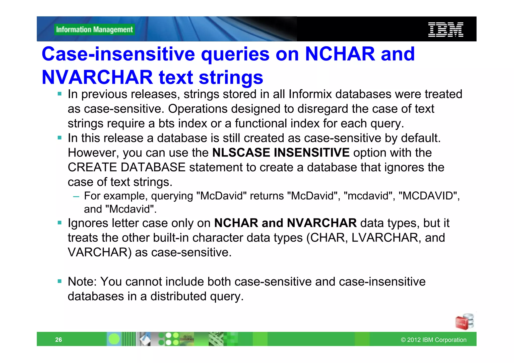Case-insensitive queries on NCHAR and
NVARCHAR text strings
      In previous releases, strings stored in all Informix databases were treated
      as case-sensitive. Operations designed to disregard the case of text
      strings require a bts index or a functional index for each query.
      In this release a database is still created as case-sensitive by default.
      However, you can use the NLSCASE INSENSITIVE option with the
      CREATE DATABASE statement to create a database that ignores the
      case of text strings.
       – For example, querying "McDavid" returns "McDavid", "mcdavid", "MCDAVID",
         and "Mcdavid".
      Ignores letter case only on NCHAR and NVARCHAR data types, but it
      treats the other built-in character data types (CHAR, LVARCHAR, and
      VARCHAR) as case-sensitive.

      Note: You cannot include both case-sensitive and case-insensitive
      databases in a distributed query.


 26                                                                  © 2012 IBM Corporation
 