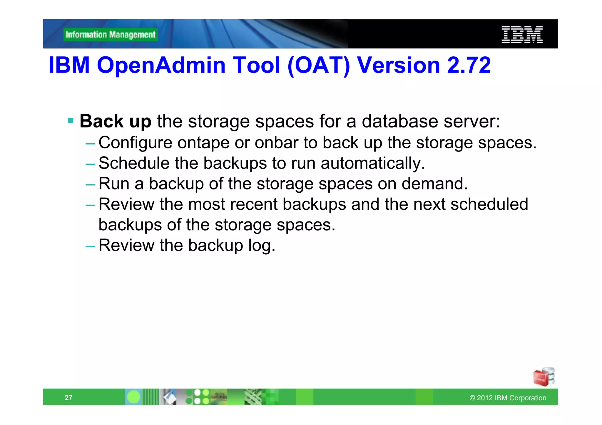 IBM OpenAdmin Tool (OAT) Version 2.72

      Back up the storage spaces for a database server:
      – Configure ontape or onbar to back up the storage spaces.
      – Schedule the backups to run automatically.
      – Run a backup of the storage spaces on demand.
      – Review the most recent backups and the next scheduled
        backups of the storage spaces.
      – Review the backup log.




 27                                                    © 2012 IBM Corporation
 