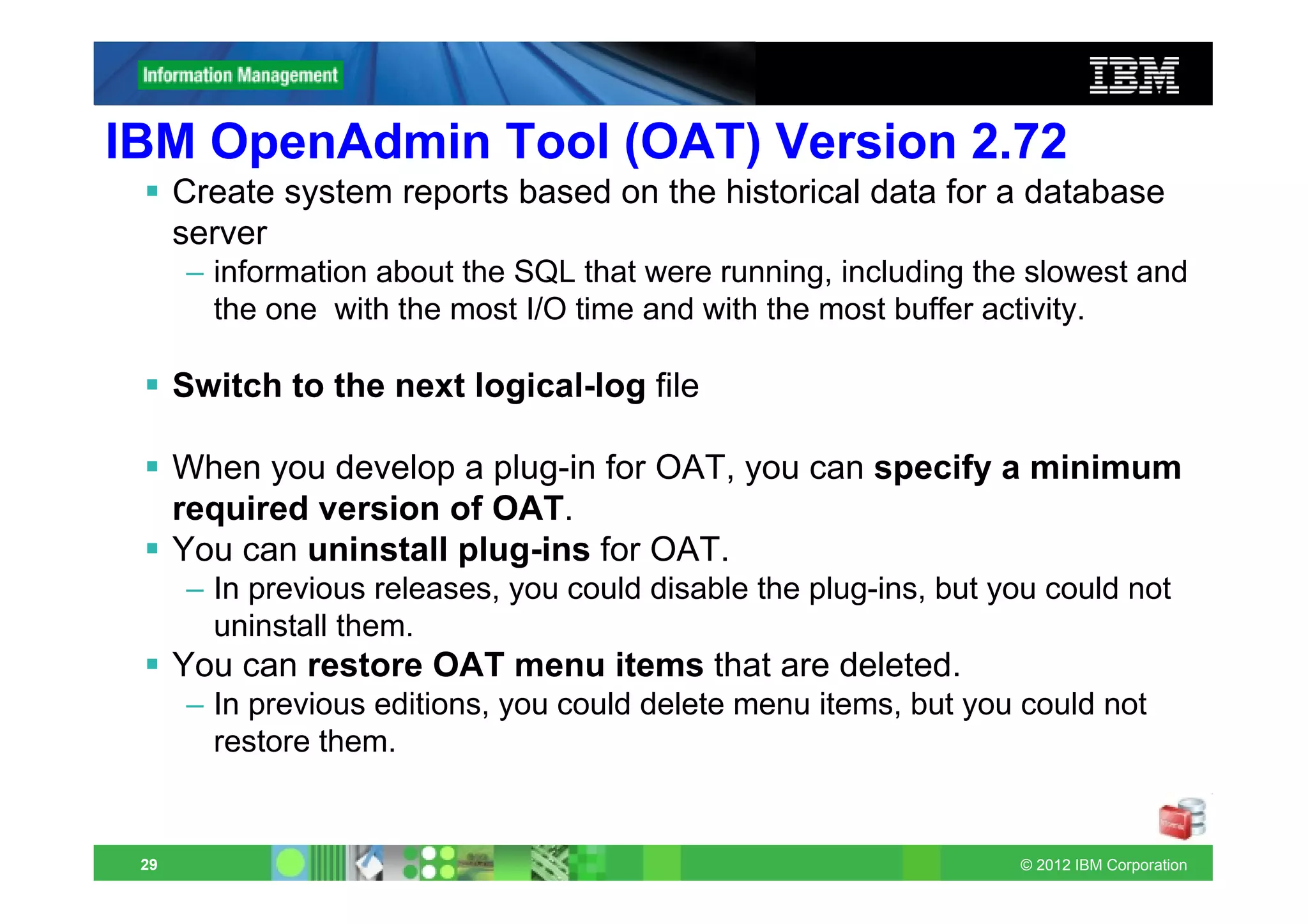 IBM OpenAdmin Tool (OAT) Version 2.72
      Create system reports based on the historical data for a database
      server
      – information about the SQL that were running, including the slowest and
        the one with the most I/O time and with the most buffer activity.

      Switch to the next logical-log file

      When you develop a plug-in for OAT, you can specify a minimum
      required version of OAT.
      You can uninstall plug-ins for OAT.
      – In previous releases, you could disable the plug-ins, but you could not
        uninstall them.
      You can restore OAT menu items that are deleted.
      – In previous editions, you could delete menu items, but you could not
        restore them.


 29                                                                © 2012 IBM Corporation
 