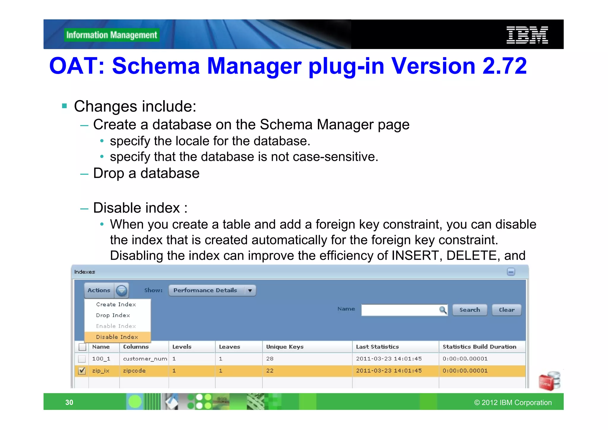 OAT: Schema Manager plug-in Version 2.72
      Changes include:
      – Create a database on the Schema Manager page
         • specify the locale for the database.
         • specify that the database is not case-sensitive.
      – Drop a database

      – Disable index :
         • When you create a table and add a foreign key constraint, you can disable
           the index that is created automatically for the foreign key constraint.
           Disabling the index can improve the efficiency of INSERT, DELETE, and
           UPDATE operations on large child tables.




 30                                                                      © 2012 IBM Corporation
 