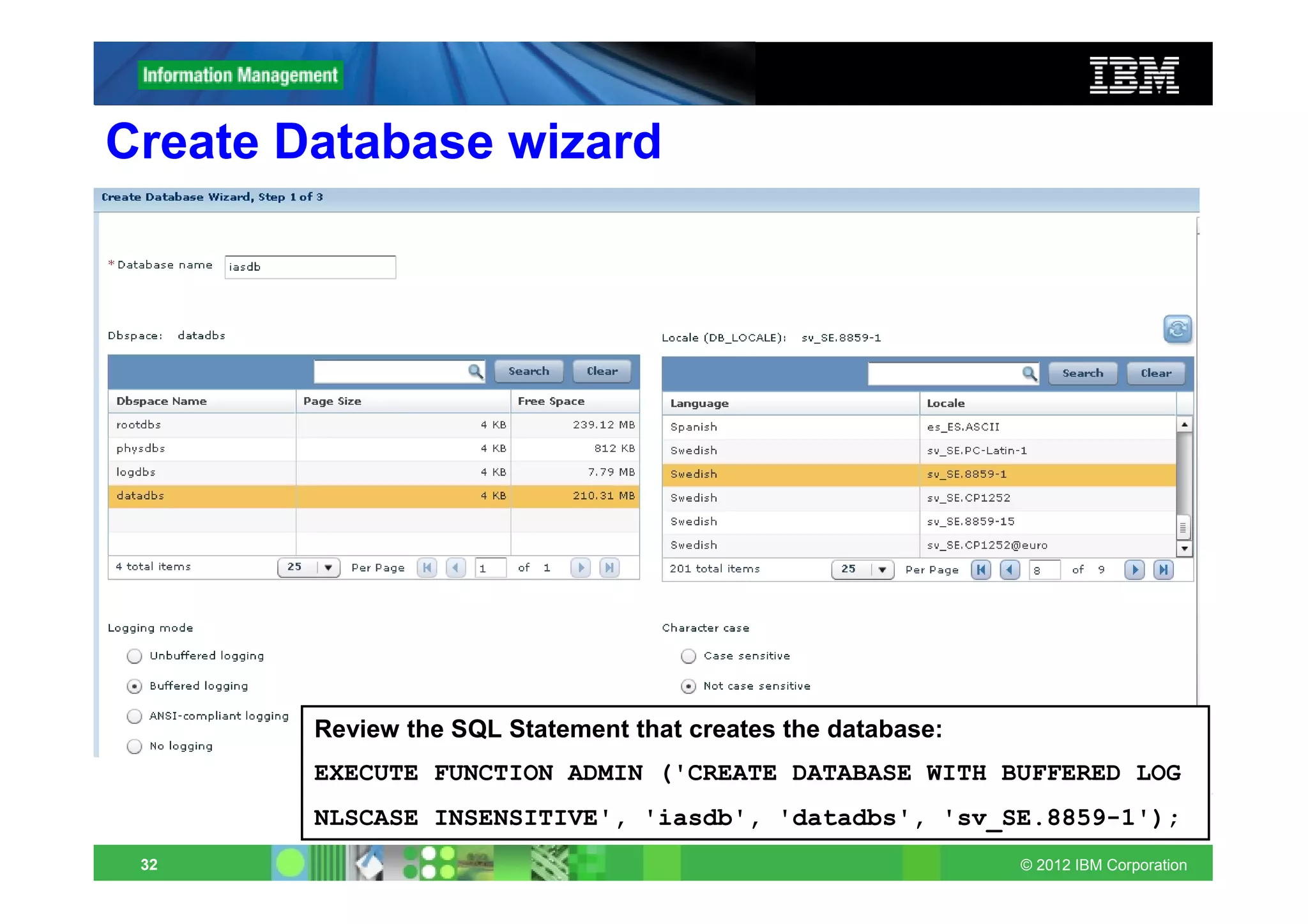 Create Database wizard




        Review the SQL Statement that creates the database:
        EXECUTE FUNCTION ADMIN ('CREATE DATABASE WITH BUFFERED LOG
        NLSCASE INSENSITIVE', 'iasdb', 'datadbs', 'sv_SE.8859-1');
 32                                                           © 2012 IBM Corporation
 