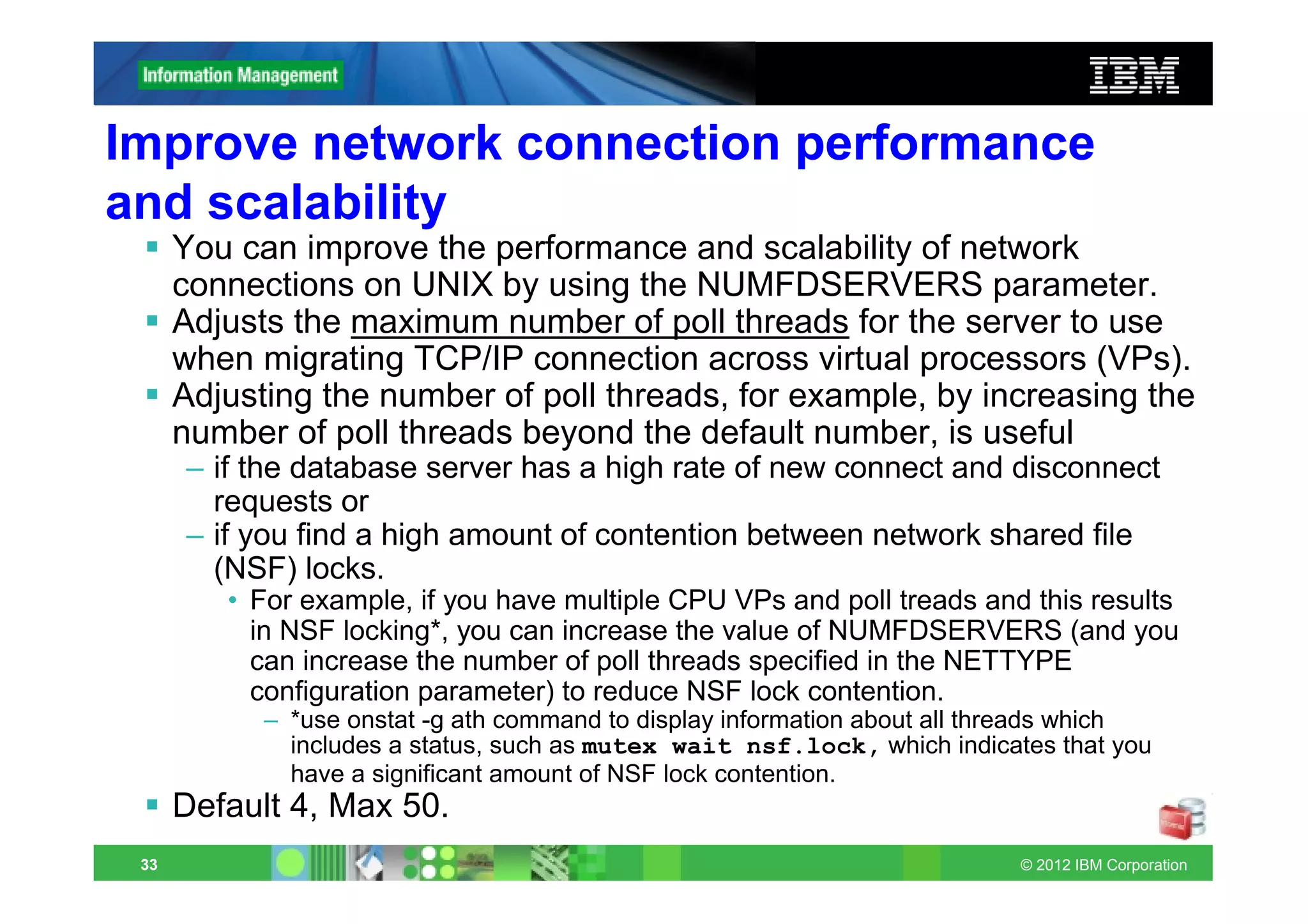 Improve network connection performance
and scalability
      You can improve the performance and scalability of network
      connections on UNIX by using the NUMFDSERVERS parameter.
      Adjusts the maximum number of poll threads for the server to use
      when migrating TCP/IP connection across virtual processors (VPs).
      Adjusting the number of poll threads, for example, by increasing the
      number of poll threads beyond the default number, is useful
      – if the database server has a high rate of new connect and disconnect
        requests or
      – if you find a high amount of contention between network shared file
        (NSF) locks.
         • For example, if you have multiple CPU VPs and poll treads and this results
           in NSF locking*, you can increase the value of NUMFDSERVERS (and you
           can increase the number of poll threads specified in the NETTYPE
           configuration parameter) to reduce NSF lock contention.
            – *use onstat -g ath command to display information about all threads which
              includes a status, such as mutex wait nsf.lock, which indicates that you
              have a significant amount of NSF lock contention.
      Default 4, Max 50.
 33                                                                        © 2012 IBM Corporation
 