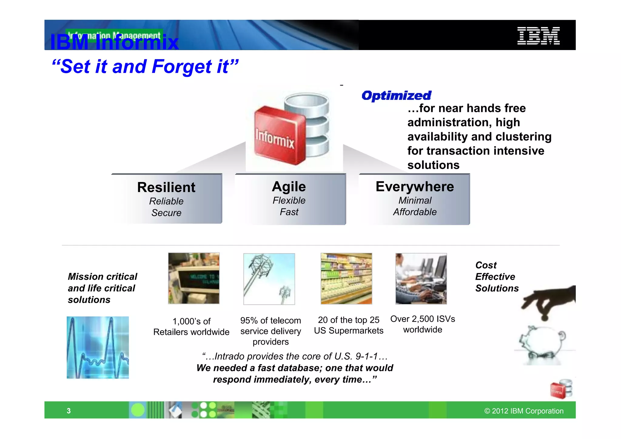 IBM Informix
“Set it and Forget it”

                                                                                     …for near hands free
                                                                                     administration, high
                                                                                     availability and clustering
                                                                                     for transaction intensive
                                                                                     solutions
                  Resilient                          Agile                    Everywhere
                      Reliable                       Flexible                      Minimal
                      Secure                           Fast                       Affordable




                                                                                                    Cost
  Mission critical                                                                                  Effective
  and life critical                                                                                 Solutions
  solutions

                           1,000’s of        95% of telecom      20 of the top 25 Over 2,500 ISVs
                       Retailers worldwide   service delivery   US Supermarkets     worldwide
                                                providers
                                  “…Intrado provides the core of U.S. 9-1-1…
                                 We needed a fast database; one that would
                                    respond immediately, every time…”


 3                                                                                                   © 2012 IBM Corporation
 