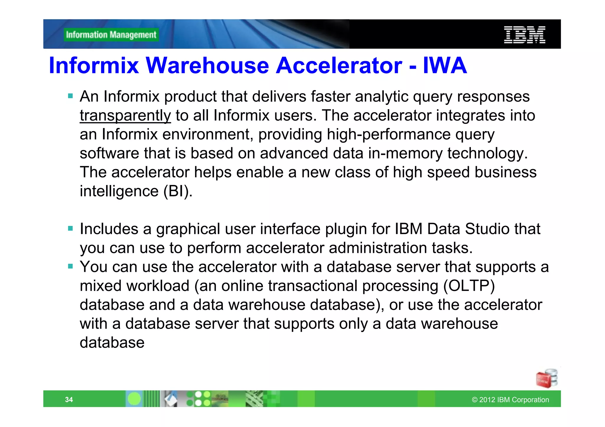 Informix Warehouse Accelerator - IWA
      An Informix product that delivers faster analytic query responses
      transparently to all Informix users. The accelerator integrates into
      an Informix environment, providing high-performance query
      software that is based on advanced data in-memory technology.
      The accelerator helps enable a new class of high speed business
      intelligence (BI).

      Includes a graphical user interface plugin for IBM Data Studio that
      you can use to perform accelerator administration tasks.
      You can use the accelerator with a database server that supports a
      mixed workload (an online transactional processing (OLTP)
      database and a data warehouse database), or use the accelerator
      with a database server that supports only a data warehouse
      database


 34                                                             © 2012 IBM Corporation
 