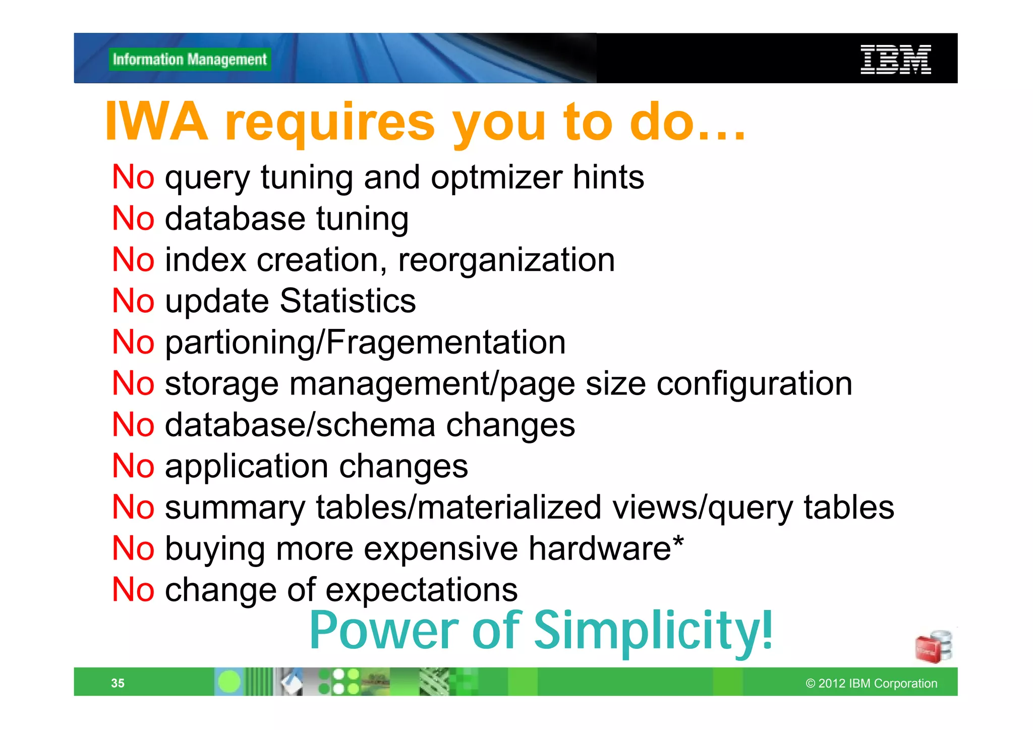 IWA requires you to do…
No query tuning and optmizer hints
No database tuning
No index creation, reorganization
No update Statistics
No partioning/Fragementation
No storage management/page size configuration
No database/schema changes
No application changes
No summary tables/materialized views/query tables
No buying more expensive hardware*
No change of expectations
            Power of Simplicity!
35                                         © 2012 IBM Corporation
 