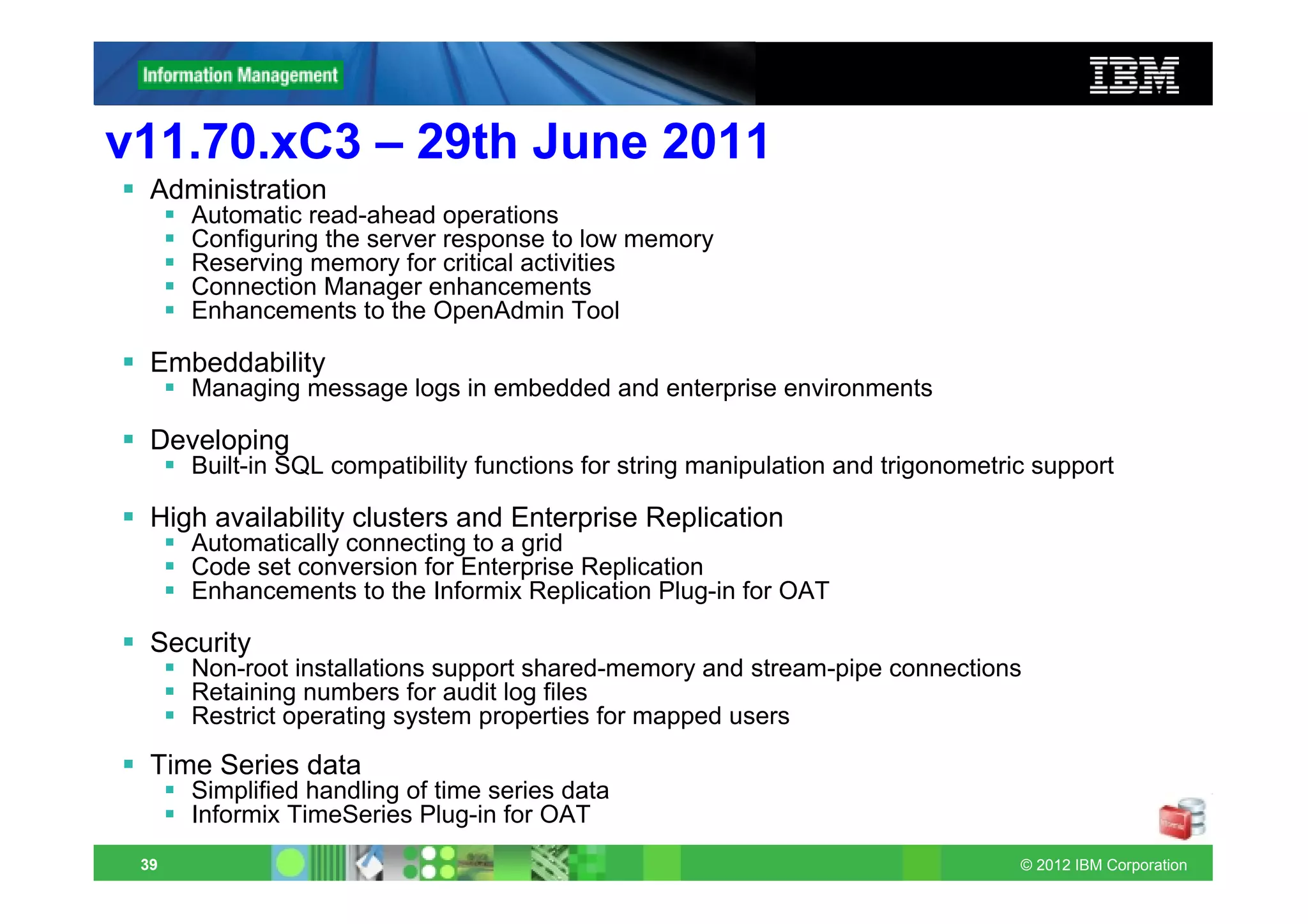 v11.70.xC3 – 29th June 2011
  Administration
      Automatic read-ahead operations
      Configuring the server response to low memory
      Reserving memory for critical activities
      Connection Manager enhancements
      Enhancements to the OpenAdmin Tool

  Embeddability
      Managing message logs in embedded and enterprise environments

  Developing
      Built-in SQL compatibility functions for string manipulation and trigonometric support

  High availability clusters and Enterprise Replication
      Automatically connecting to a grid
      Code set conversion for Enterprise Replication
      Enhancements to the Informix Replication Plug-in for OAT

  Security
      Non-root installations support shared-memory and stream-pipe connections
      Retaining numbers for audit log files
      Restrict operating system properties for mapped users

  Time Series data
      Simplified handling of time series data
      Informix TimeSeries Plug-in for OAT
 39                                                                                © 2012 IBM Corporation
 