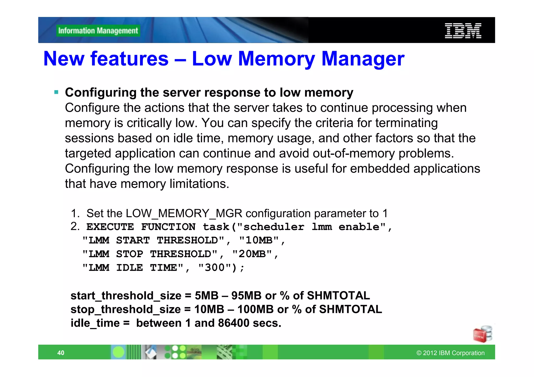 New features – Low Memory Manager
      Configuring the server response to low memory
      Configure the actions that the server takes to continue processing when
      memory is critically low. You can specify the criteria for terminating
      sessions based on idle time, memory usage, and other factors so that the
      targeted application can continue and avoid out-of-memory problems.
      Configuring the low memory response is useful for embedded applications
      that have memory limitations.

      1. Set the LOW_MEMORY_MGR configuration parameter to 1
      2. EXECUTE FUNCTION task("scheduler lmm enable",
        "LMM START THRESHOLD", "10MB",
        "LMM STOP THRESHOLD", "20MB",
        "LMM IDLE TIME", "300");

      start_threshold_size = 5MB – 95MB or % of SHMTOTAL
      stop_threshold_size = 10MB – 100MB or % of SHMTOTAL
      idle_time = between 1 and 86400 secs.

 40                                                               © 2012 IBM Corporation
 