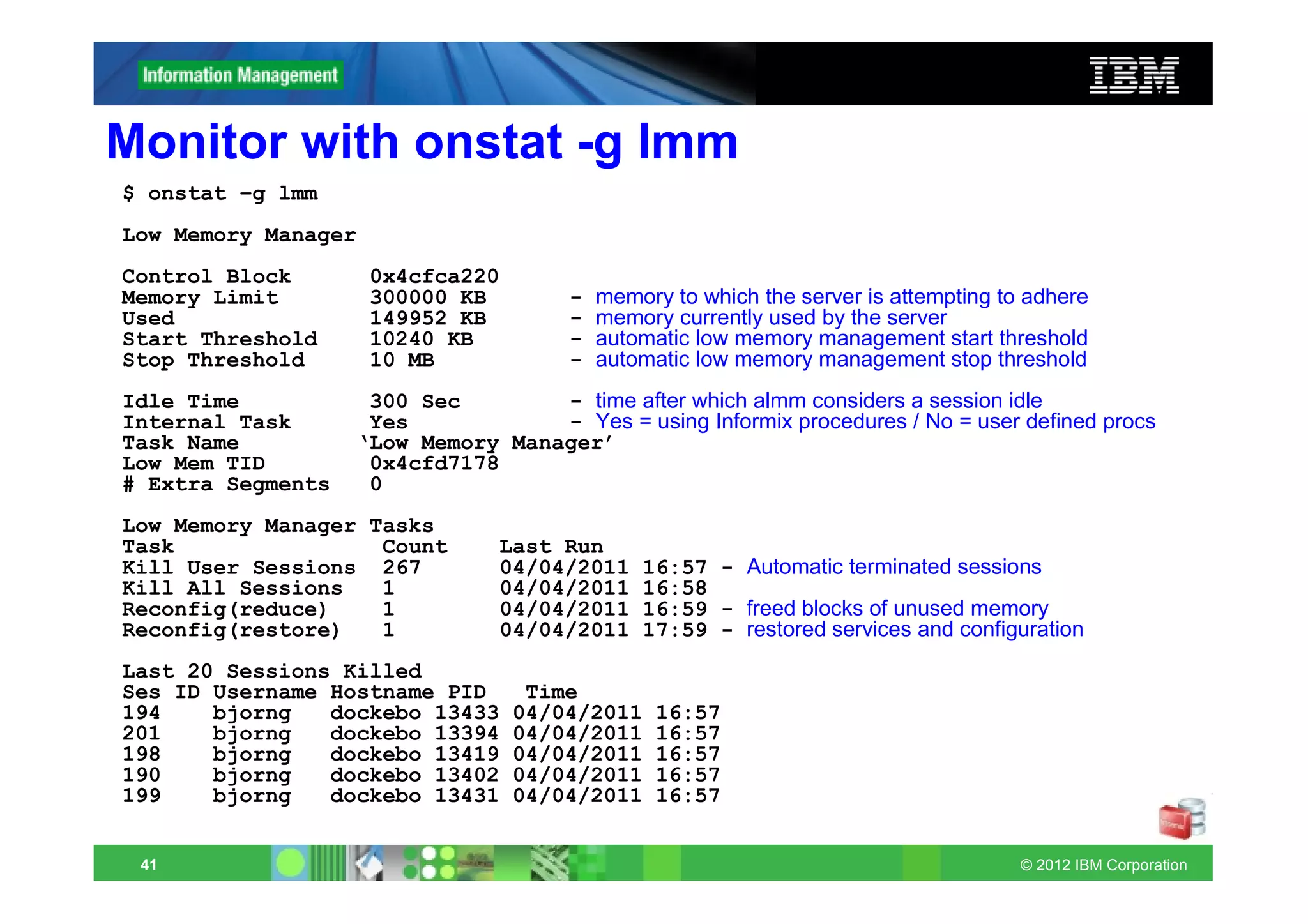 Monitor with onstat -g lmm
$ onstat –g lmm
Low Memory Manager
Control Block        0x4cfca220
Memory Limit         300000 KB        -   memory to which the server is attempting to adhere
Used                 149952 KB        -   memory currently used by the server
Start Threshold      10240 KB         -   automatic low memory management start threshold
Stop Threshold       10 MB            -   automatic low memory management stop threshold
Idle Time           300 Sec        - time after which almm considers a session idle
Internal Task       Yes            - Yes = using Informix procedures / No = user defined procs
Task Name          ‘Low Memory Manager’
Low Mem TID         0x4cfd7178
# Extra Segments    0
Low Memory Manager Tasks
Task                Count       Last Run
Kill User Sessions 267          04/04/2011    16:57 - Automatic terminated sessions
Kill All Sessions   1           04/04/2011    16:58
Reconfig(reduce)    1           04/04/2011    16:59 - freed blocks of unused memory
Reconfig(restore)   1           04/04/2011    17:59 - restored services and configuration
Last 20 Sessions Killed
Ses ID Username Hostname PID       Time
194    bjorng   dockebo 13433     04/04/2011    16:57
201    bjorng   dockebo 13394     04/04/2011    16:57
198    bjorng   dockebo 13419     04/04/2011    16:57
190    bjorng   dockebo 13402     04/04/2011    16:57
199    bjorng   dockebo 13431     04/04/2011    16:57


 41                                                                                  © 2012 IBM Corporation
 