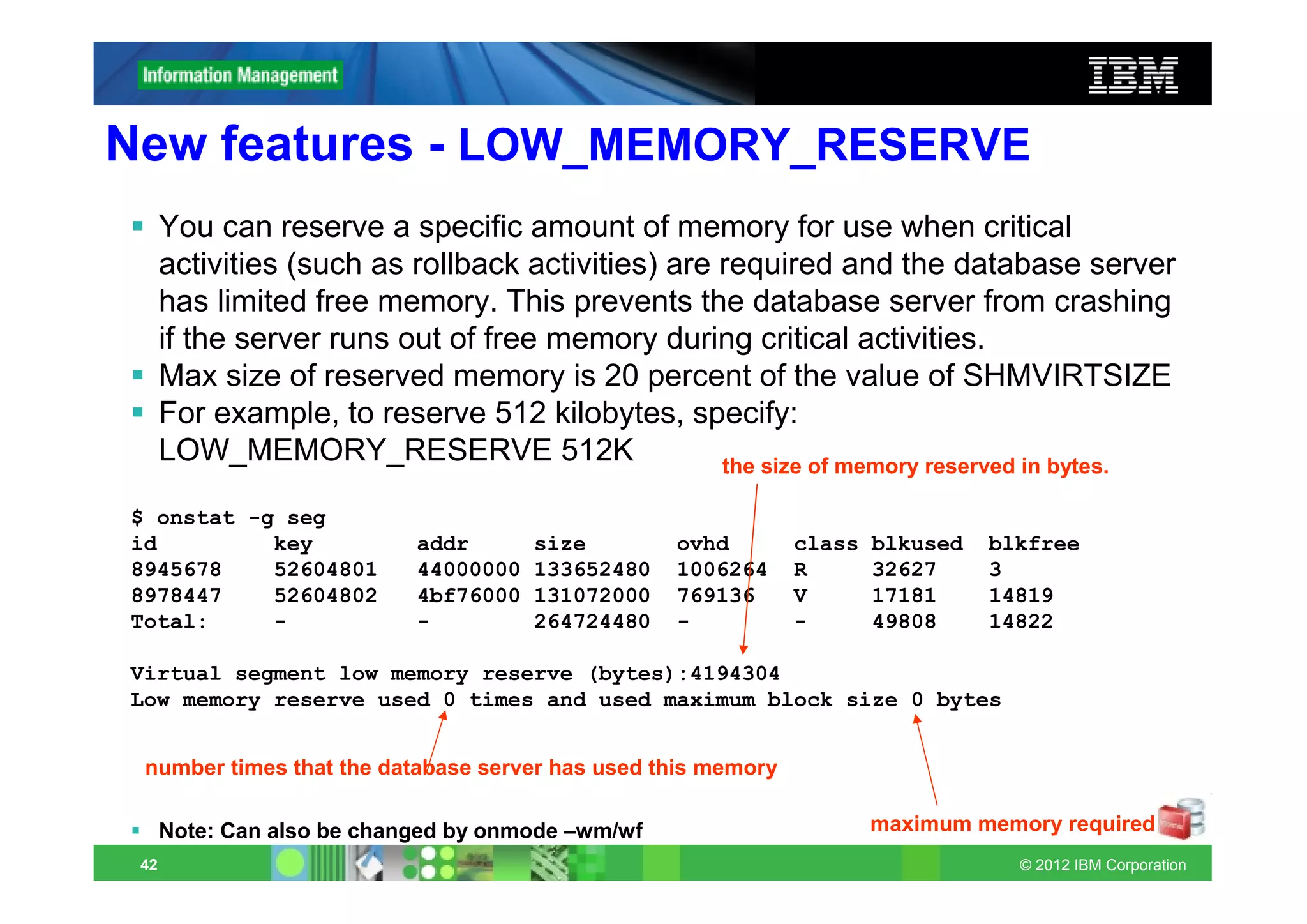 New features - LOW_MEMORY_RESERVE
      You can reserve a specific amount of memory for use when critical
      activities (such as rollback activities) are required and the database server
      has limited free memory. This prevents the database server from crashing
      if the server runs out of free memory during critical activities.
      Max size of reserved memory is 20 percent of the value of SHMVIRTSIZE
      For example, to reserve 512 kilobytes, specify:
      LOW_MEMORY_RESERVE 512K                      the size of memory reserved in bytes.

$ onstat -g seg
id         key              addr       size        ovhd       class   blkused   blkfree
8945678    52604801         44000000   133652480   1006264    R       32627     3
8978447    52604802         4bf76000   131072000   769136     V       17181     14819
Total:     -                -          264724480   -          -       49808     14822

Virtual segment low memory reserve (bytes):4194304
Low memory reserve used 0 times and used maximum block size 0 bytes


 number times that the database server has used this memory

      Note: Can also be changed by onmode –wm/wf                      maximum memory required
 42                                                                               © 2012 IBM Corporation
 