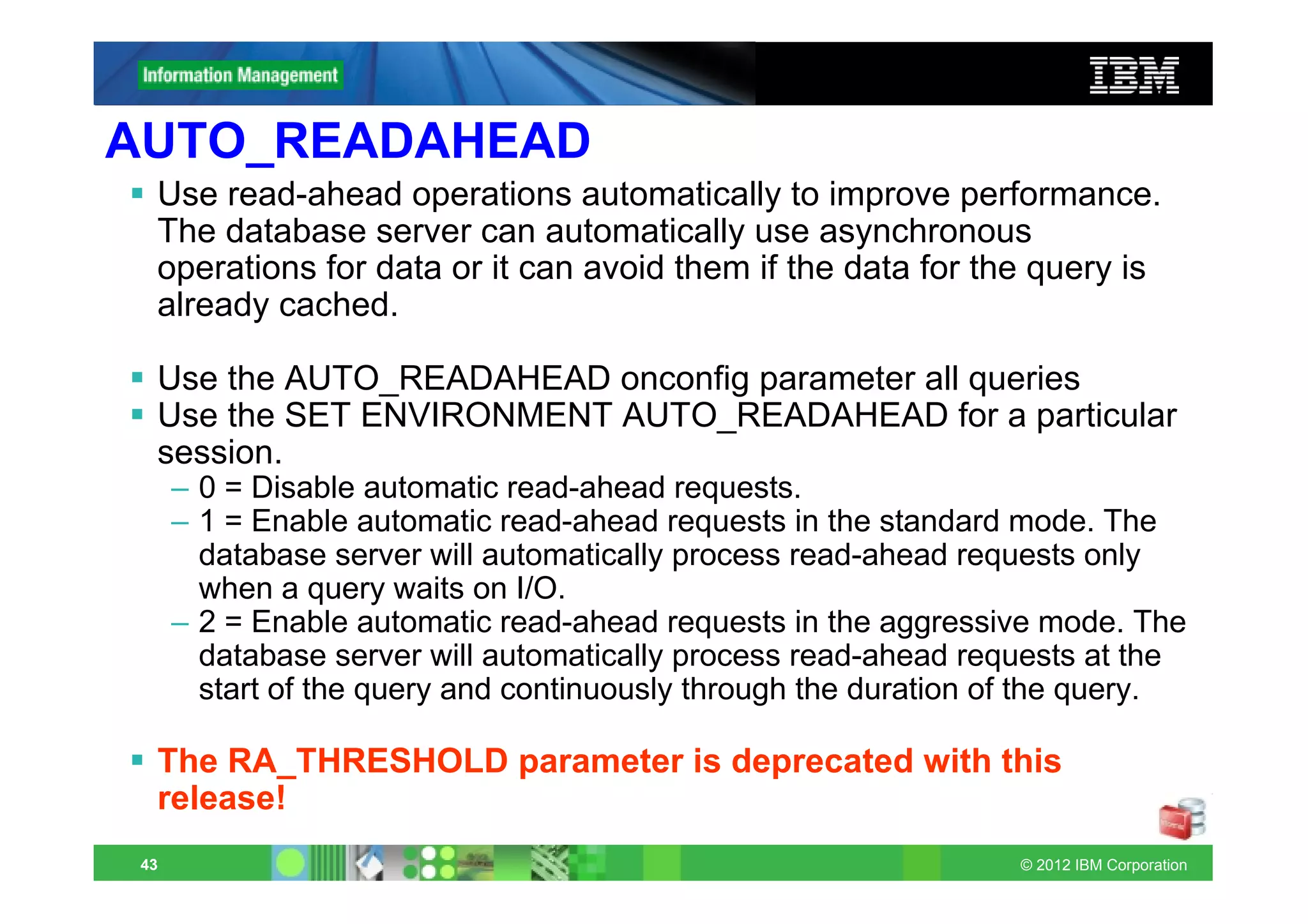 AUTO_READAHEAD
  Use read-ahead operations automatically to improve performance.
  The database server can automatically use asynchronous
  operations for data or it can avoid them if the data for the query is
  already cached.

  Use the AUTO_READAHEAD onconfig parameter all queries
  Use the SET ENVIRONMENT AUTO_READAHEAD for a particular
  session.
      – 0 = Disable automatic read-ahead requests.
      – 1 = Enable automatic read-ahead requests in the standard mode. The
        database server will automatically process read-ahead requests only
        when a query waits on I/O.
      – 2 = Enable automatic read-ahead requests in the aggressive mode. The
        database server will automatically process read-ahead requests at the
        start of the query and continuously through the duration of the query.

  The RA_THRESHOLD parameter is deprecated with this
  release!
 43                                                               © 2012 IBM Corporation
 