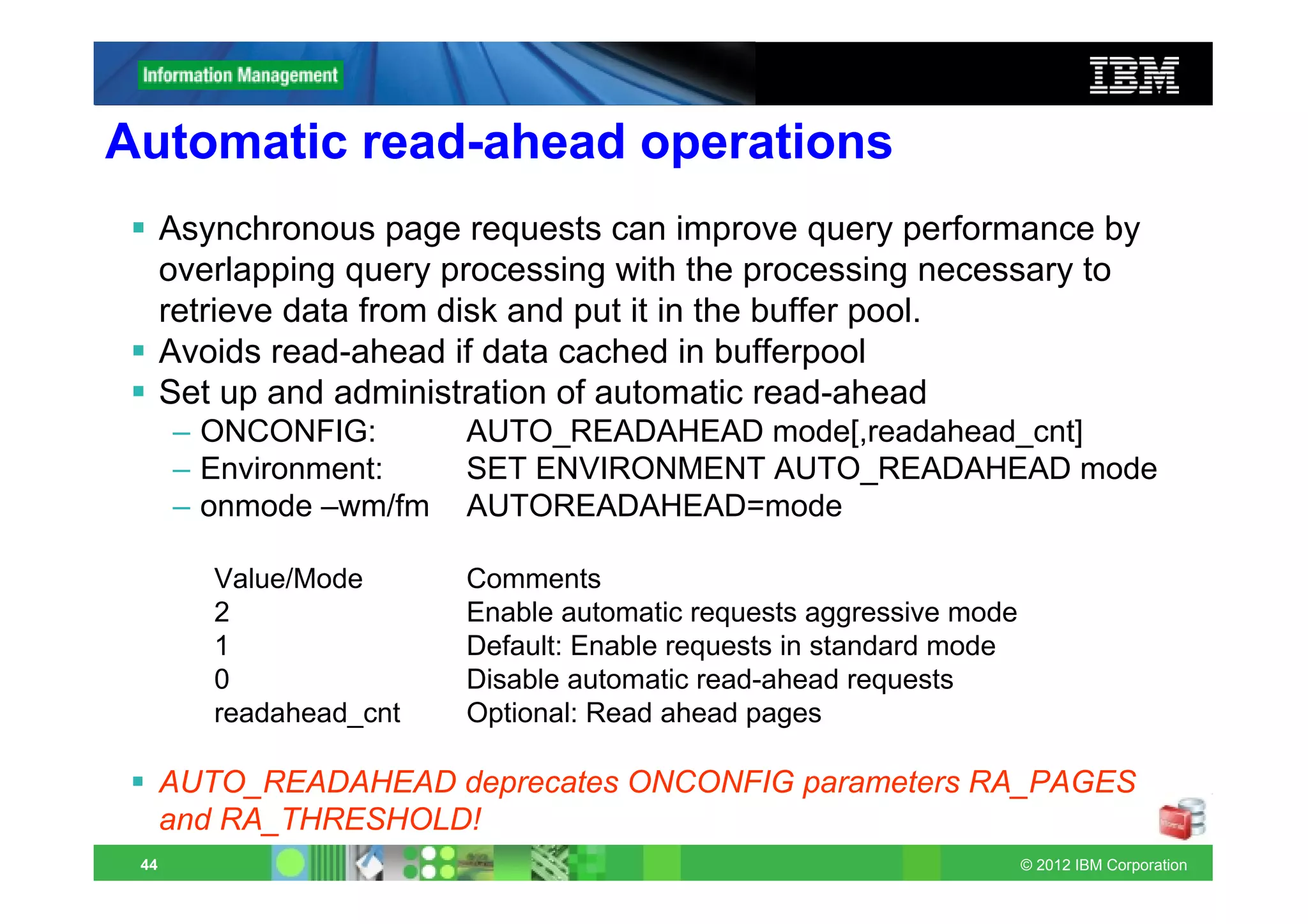 Automatic read-ahead operations
      Asynchronous page requests can improve query performance by
      overlapping query processing with the processing necessary to
      retrieve data from disk and put it in the buffer pool.
      Avoids read-ahead if data cached in bufferpool
      Set up and administration of automatic read-ahead
      – ONCONFIG:        AUTO_READAHEAD mode[,readahead_cnt]
      – Environment:     SET ENVIRONMENT AUTO_READAHEAD mode
      – onmode –wm/fm    AUTOREADAHEAD=mode

         Value/Mode      Comments
         2               Enable automatic requests aggressive mode
         1               Default: Enable requests in standard mode
         0               Disable automatic read-ahead requests
         readahead_cnt   Optional: Read ahead pages

      AUTO_READAHEAD deprecates ONCONFIG parameters RA_PAGES
      and RA_THRESHOLD!
 44                                                                  © 2012 IBM Corporation
 
